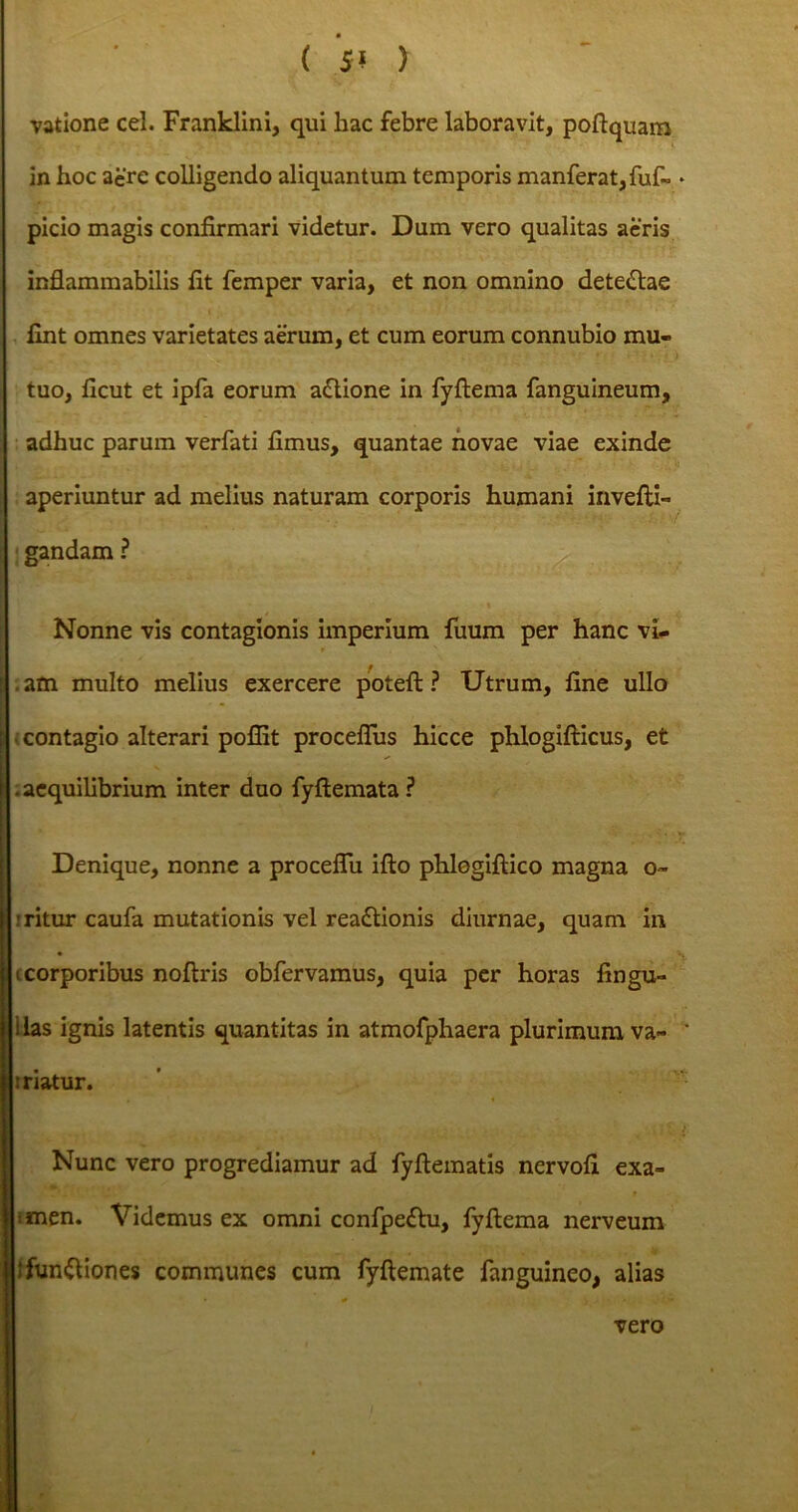 ( 5? > vatione cel. Franklini, qui hac febre laboravit, poftquam in hoc aere colligendo aliquantum temporis manferat,fuf- * picio magis confirmari videtur. Dum vero qualitas aeris inflammabilis fit femper varia, et non omnino dete&ae fint omnes varietates aerum, et cum eorum connubio mu- tuo, ficut et ipfa eorum a&ione in fyftema fanguineum, adhuc parum verfati fimus, quantae novae viae exinde aperiuntur ad melius naturam corporis humani invefti- gandam ? Nonne vis contagionis imperium fuum per hanc vi- . am multo melius exercere poteft ? Utrum, fine ullo contagio alterari pofiit proceflus hicce phlogifticus, et I .aequilibrium inter duo fyftemata? Denique, nonne a proceflu ifto phlogiftico magna o- || .• ritur caufa mutationis vel rea&ionis diurnae, quam in i corporibus noftris obfervamus, quia per horas fingu- ilas ignis latentis quantitas in atmofphaera plurimum va- triatur. ■ 11 Nunc vero progrediamur ad fyftematis nervofi exa- imen. Videmus ex omni confpe&u, fyftema nerveum ifun&iones communes cum fyftemate fanguineo, alias vero
