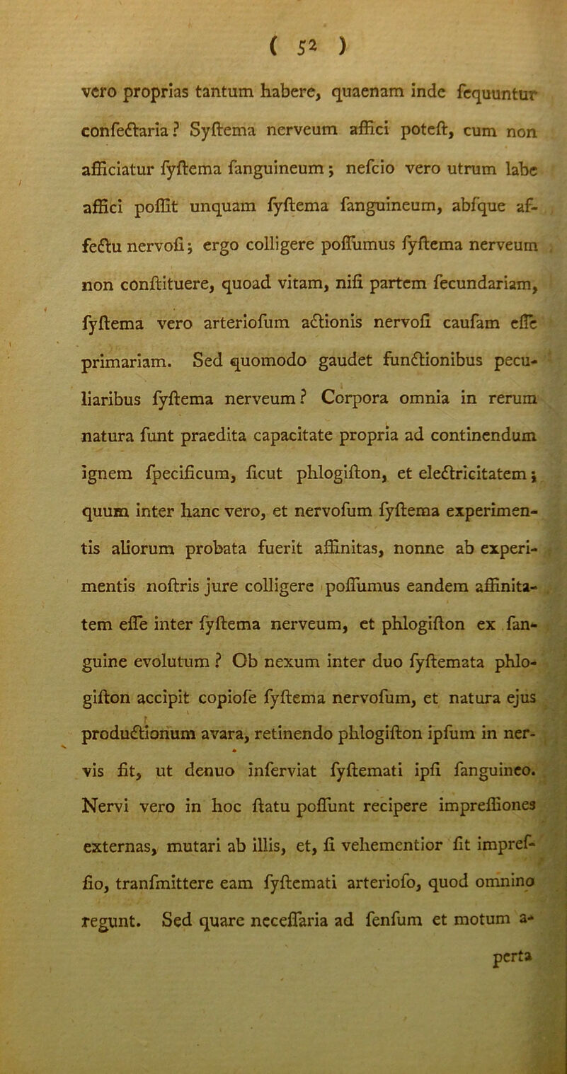 ( 5* ) vero proprias tantum habere, quaenam inde fequuntur confettaria ? Syftema nerveum affici poteft, cum non afficiatur fyftema fanguineum j nefcio vero utrum labe affici poffit unquam fyftema fanguineum, abfque af- feftu nervofi; ergo colligere poffiimus fyftema nerveum non conftituere, quoad vitam, nifi partem fecundariam, fyftema vero arteriofum actionis nervofi caufam efTc primariam. Sed quomodo gaudet fun£tionibus pecu- liaribus fyftema nerveum? Corpora omnia in rerum natura funt praedita capacitate propria ad continendum ignem fpecificum, ficut phlogifton, et eledtricitatem; quum inter hanc vero, et nervofum fyftema experimen- tis aliorum probata fuerit affinitas, nonne ab experi- mentis noftris jure colligere poffiimus eandem affinita- tem efle inter fyftema nerveum, et phlogifton ex fan- guine evolutum ? Ob nexum inter duo fyftemata phlo- gifton accipit copiofe fyftema nervofum, et natura ejus produdtionum avara, retinendo phlogifton ipfum in ner- vis fit, ut denuo inferviat fyftemati ipfi fanguineo. Nervi vero in hoc ftatu pcffimt recipere impreffiones externas, mutari ab illis, et, fi vehementior fit impref- fio, tranfmittere eam fyftemati arteriofo, quod omnino regunt. Sed quare neceflaida ad fenfum et motum a- perta