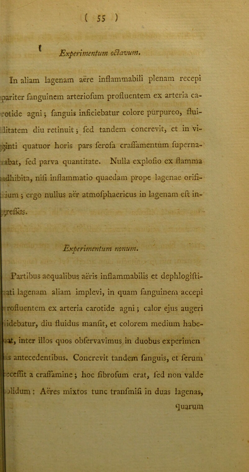 Experimentum oEicivum. In aliam lagenam aere inflammabili plenam recepi pariter fanguinem arteriofum profluentem ex arteria ca- rotide agni; fanguis inficiebatur colore purpureo, fhii- l litatem diu retinuit} fed tandem concrevit, et invi- anti quatuor horis pars ferofa craflamentum fuperna- abat, fed parva quantitate. Nulla explofio ex flamma •dhibitn, nifi inflammatio quaedam prope lagenae orifi- ium \ ergo nullus aer atmofphaericus in lagenam eft in- ;jreflbs. s Experimentum nonum. Partibus aequalibus aeris inflamraabilis et dephlogifti- ati lagenam aliam implevi, in quam fanguinem accepi rofiuentem ex arteria carotide agni; calor ejus augeri idebatur, diu fluidus manfit, et colorem medium habe- at, inter illos quos obfervavimus.in duobus experimen as antecedentibus. Concrevit tandem fanguis, et ferum tceflit a craflamine; hoc fibrofum erat, fed non valde olidum : Aeres mixtos tunc tranfmifi in duas lagenas, quarum