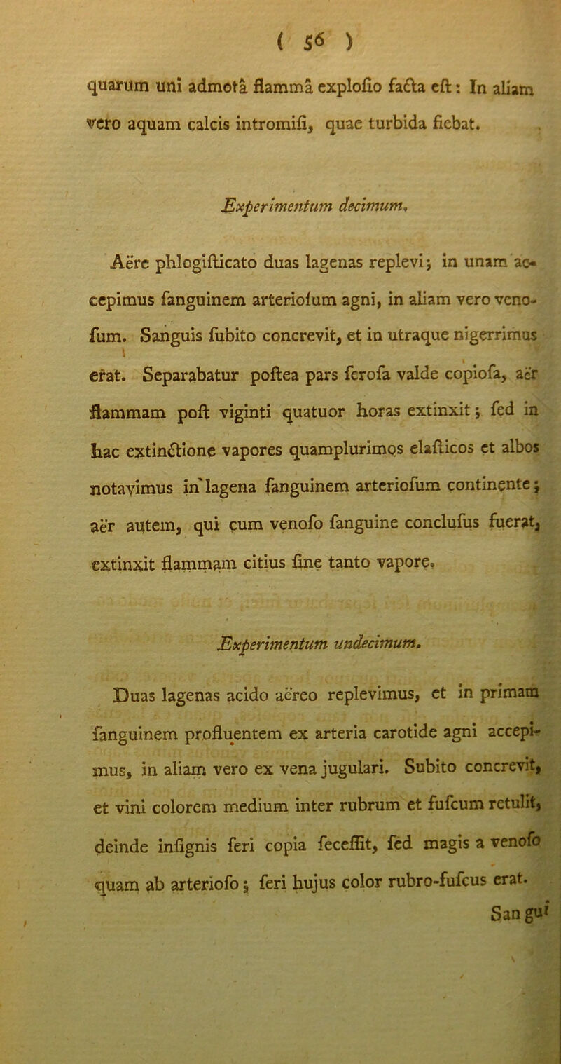 quarum uni admota flamma exploflo facta eft: In aliam vero aquam calcis intromifi, quae turbida fiebat. Experimentum decimum. Aere phlcgifticato duas lagenas replevi; in unam ac- cepimus fanguinem arteriofum agni, in aliam vero veno- fum. Sanguis fubito concrevit, et in utraque nigerrimus i erat. Separabatur poftea pars ferofa valde copiofa, aer flammam poft viginti quatuor horas extmxit; fed in hac extin&ione vapores quamplurimos elaflicos et albos notavimus in lagena fanguinem arteriofum continente; aer autem, qui cum venofo fanguine conclufus fuerat, extinxit flammam citius fine tanto vapore. Experimentum undecimum. Duas lagenas acido aereo replevimus, et in primam fanguinem profluentem ex arteria carotide agni accepi- mus, in aliam vero ex vena jugulari. Subito concrevit, et vini colorem medium inter rubrum et fufeum retulit, deinde infignis feri copia fecefllt, fed magis a venofo quam ab arteriofo, feri hujus color rubro-fufeus erat. San gu*‘