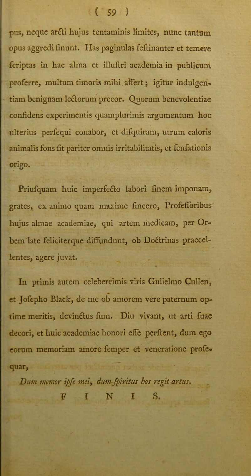 pus, neque arfti hujus tentaminis limites, nunc tantum opus aggredi linunt. Has paginulas feftinanter et temere feriptas in hac alma et illuflri academia in publicum proferre, multum timoris mihi affert; igitur indulgen- / tiam benignam lectorum precor. Quorum benevolentiae confidens experimentis quamplurimis argumentum hoc ulterius perfequi conabor, et difquiram, utrum caloris animalis fons fit pariter omnis irritabilitatis, et fenfationis origo. Priufquam huic imperfe£to labori finem imponam, grates, ex animo quam maxime fmcero, ProfefToribus hujus almae academiae, qui artem medicam, per Or- bem late feliciterque diffundunt, ob Doctrinas praecel- lentes, agere juvat. In primis autem celeberrimis viris Gulielmo Cullen, et Jofepho Black, de me ob amorem vere paternum op- time meritis, devindtus fum. Diu vivant, ut arti fuae decori, et huic academiae honori effe perflent, dum ego eorum memoriam amore femper et veneratione profe* quar, Dum memor ipfe mei, dum/piritus hos regit artus. FINI S,