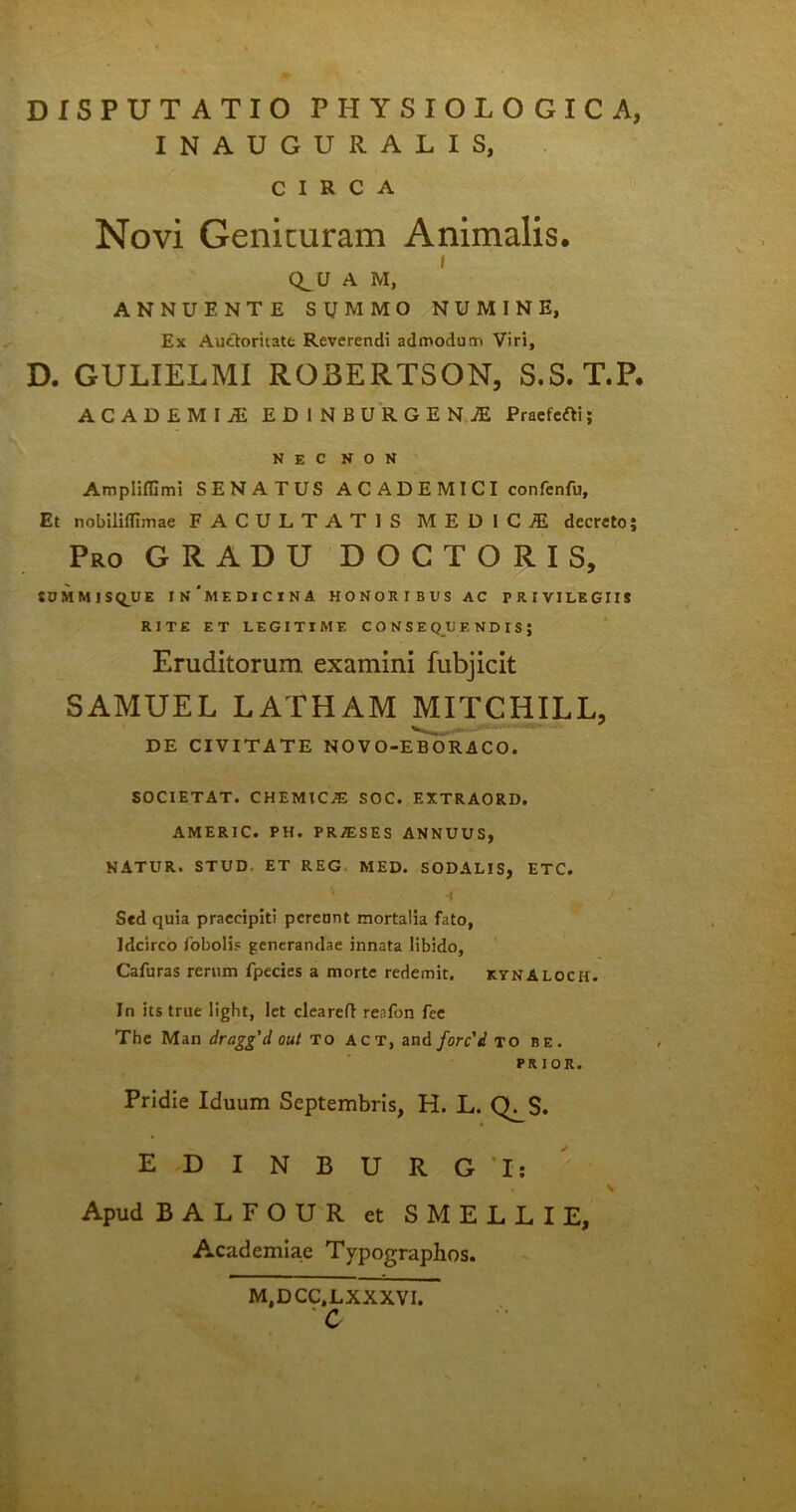 DISPUTATIO PHYSIOLOGICA, INAUGURALIS, CIRCA Novi Genituram Animalis. / Q_U A M, ANNUENTE SUMMO NUMINE, Ex Auttoritate Reverendi admodum Viri, D. GULIELMI ROBERTSON, S.S. T.P. ACADEMIA EDINBURGEN.* Pr»efcfti; NEC NON Ampliffimi SENATUS A C A D E M I CI confenfu. Et nobiliflimae FACULTATIS MEDICA decreto; Pro GRADU DOCTORIS, SOMMISQUE In'meDICINA HONOItIBUS AC PRIVILEGIIS RITE ET LEGITIME CONSE QIJ E N D I S ; Eruditorum examini fubjicit SAMUEL LATHAM MITCIilLL, DE CIVITATE NOVO-EBORACO. SOCIETAT. CHEMIC^E SOC. EXTRAORD. AMERIC. PH. P R/ES E S ANNUUS, NATUR. STUD ET REG MED. SODALIS, ETC. ' -i Sed quia praecipiti pereant mortalia fato, Idcirco fobolis generandae innata libido, Cafuras rerum fpecies a morte redemit. kynaloch. In its true light, let cleareft reafon fee The Man draggdout TO act, and forc'd to be. prior. Pridie Iduum Septembris, H. L. Q^S. EDINBURG'1: Apud BALFOUR et S MELLI E, Academiae Typographos. M,DCC.LXXXVI. *C