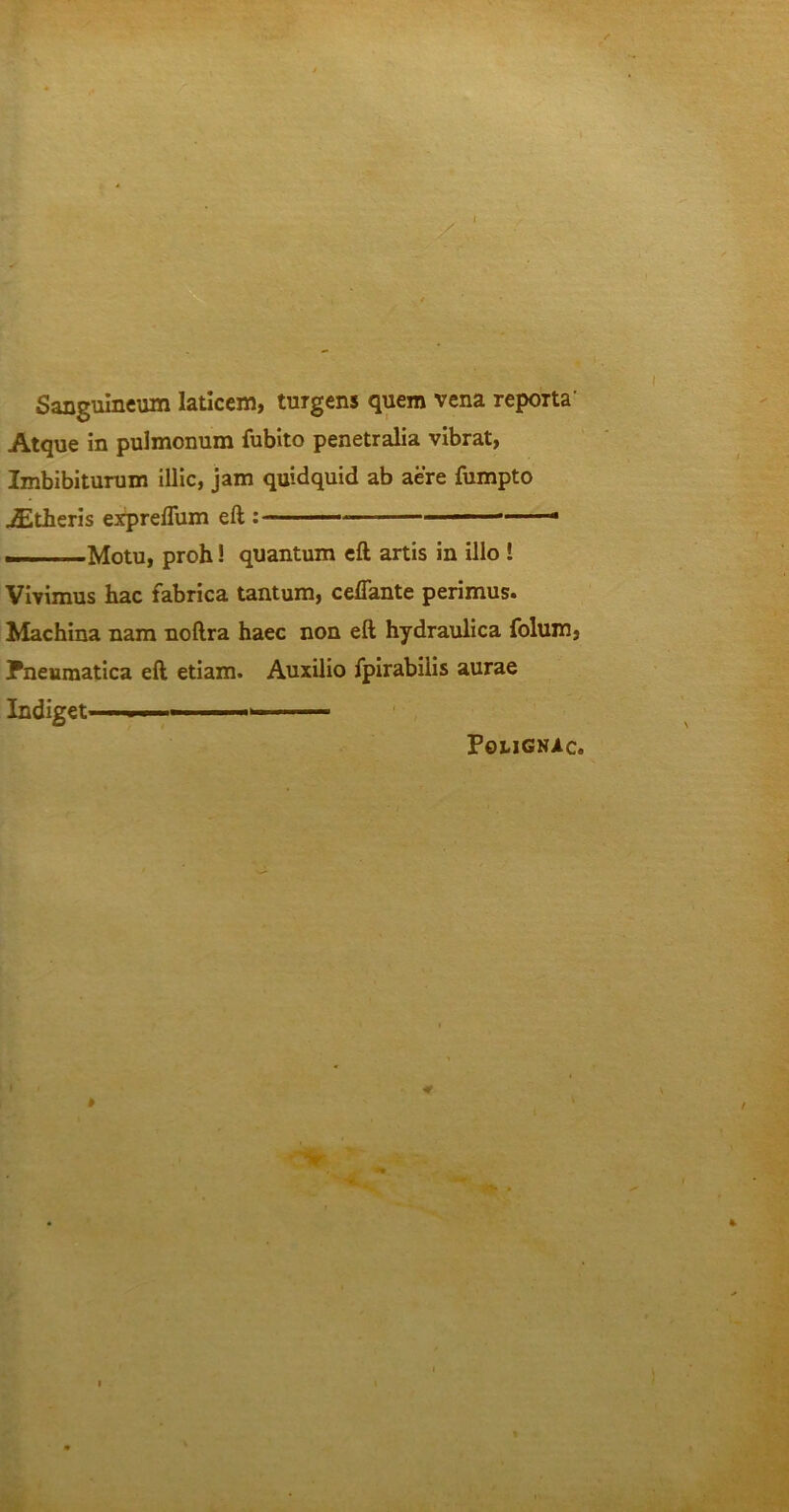Sanguineum laticem, turgens quem vena reporta’ Atque in pulmonum fubito penetralia vibrat, Imbibiturum illic, jam quidquid ab aere fumpto JEtheris expreflum eft : ——Motu, proh! quantum eft artis in illo ! Vivimus hac fabrica tantum, ceffante perimus. Machina nam noftra haec non eft hydraulica folum, Pneumatica eft etiam. Auxilio fpirabiiis aurae Indiget ■ ■ ■ • PotlGNAc.