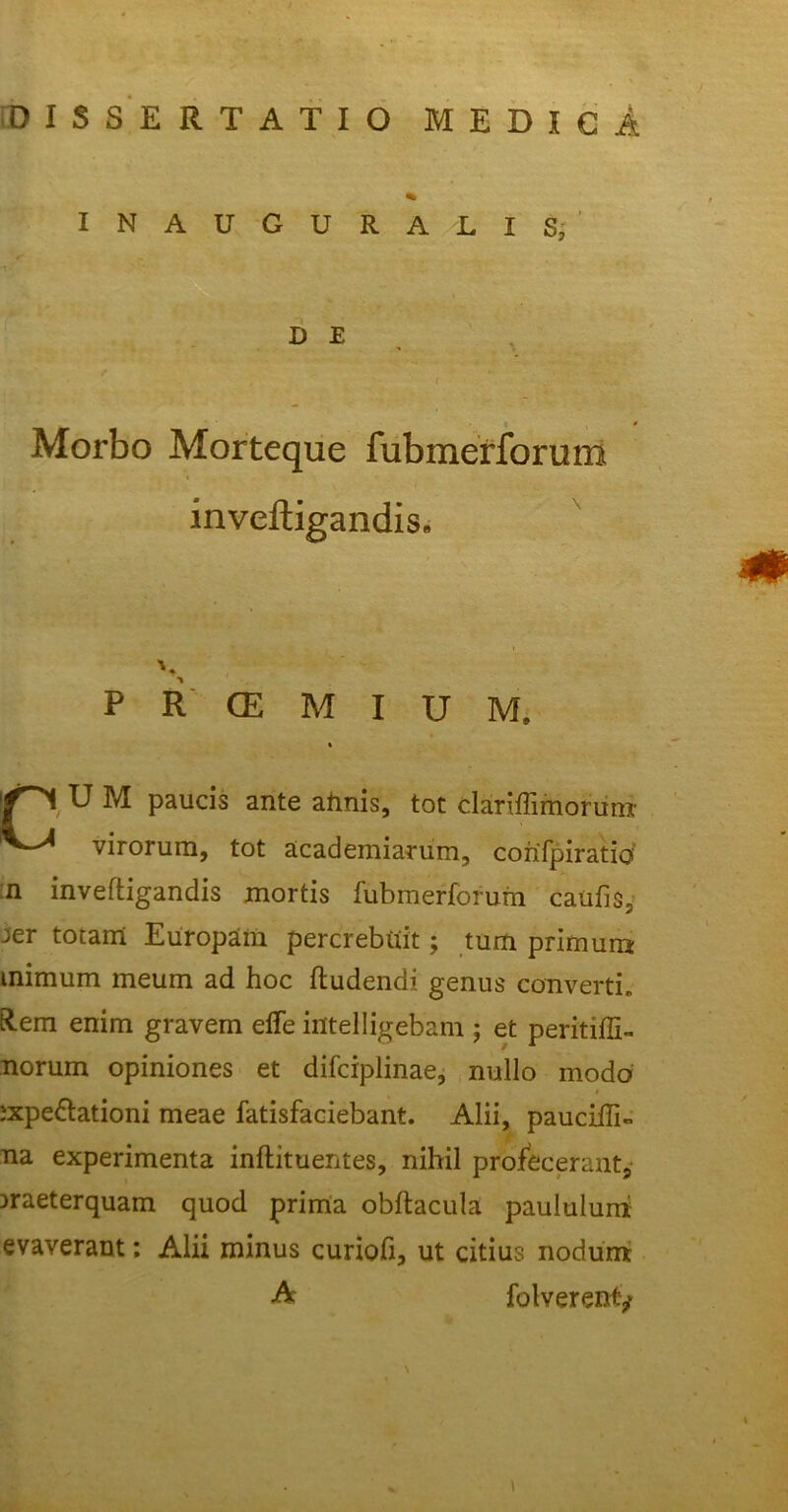 % INAUGURALIS, Morbo Morteque fubmerforum inveftigandis. P R CE M I U M. « M paucis ante almis, tot clariffimorum virorum, tot academiarum, cohTpiratio n inveftigandis mortis fubmerforum caufis, Jer totam Europam percrebtiit; tum primum mimum meum ad hoc ftudendi genus converti. Rem enim gravem elfe intelligebam ; et peritiffi- norum opiniones et difciplinae, nullo inodo ;xpe&ationi meae fatisfaciebant. Alii, pauciffi- na experimenta inftituentes, nihil profecerant, Draeterquam quod prima obftacula paululum evaverant; Alii minus curiofi, ut citius nodum D E m folverenty