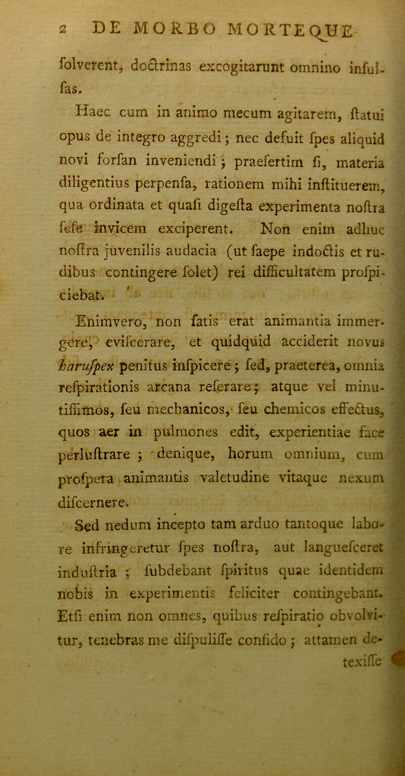 folverent, do&rinas excogitarunt omnino inful- fas. Haec cum in animo mecum agitarem, flatui opus de integro aggredi; nec defuit fpes aliquid novi forfan inveniendi $ praefertim fi, materia diligentius perpenfa, rationem mihi inftituerem, qua ordinata et quafi digefla experimenta noflra fefe invicem exciperent. Non enim adhuc noflra juvenilis audacia (ut faepe indo&is et ru- dibus contingere iblet) rei difficultatem profpi- ciebat. Enimvero, non fatis erat animantia immer- gere, evifcerare, et quidquid acciderit novus harufpex penitus infpicere ; fed, praeterea, omnia refpirationis arcana referar e; atque vel minu- tiffimos, feu mechanicos,' feu chemicos effedtus, quos aer in pulmones edit, experientiae face perluflrare j denique, horum omnium, cum profpera animantis valetudine vitaque nexum difcernere. Sed nedum incepto tam arduo tantoque labo- re infringeretur fpes noflra, aut Ianguefceret induftria *, fubdebant fpiritus quae identidem nobis in experimentis feliciter contingebant. Etfi enim non omnes, quibus refpiratio obvolvi- tur, tenebras me difpuliiTe confido ; attamen de- texifTe 4