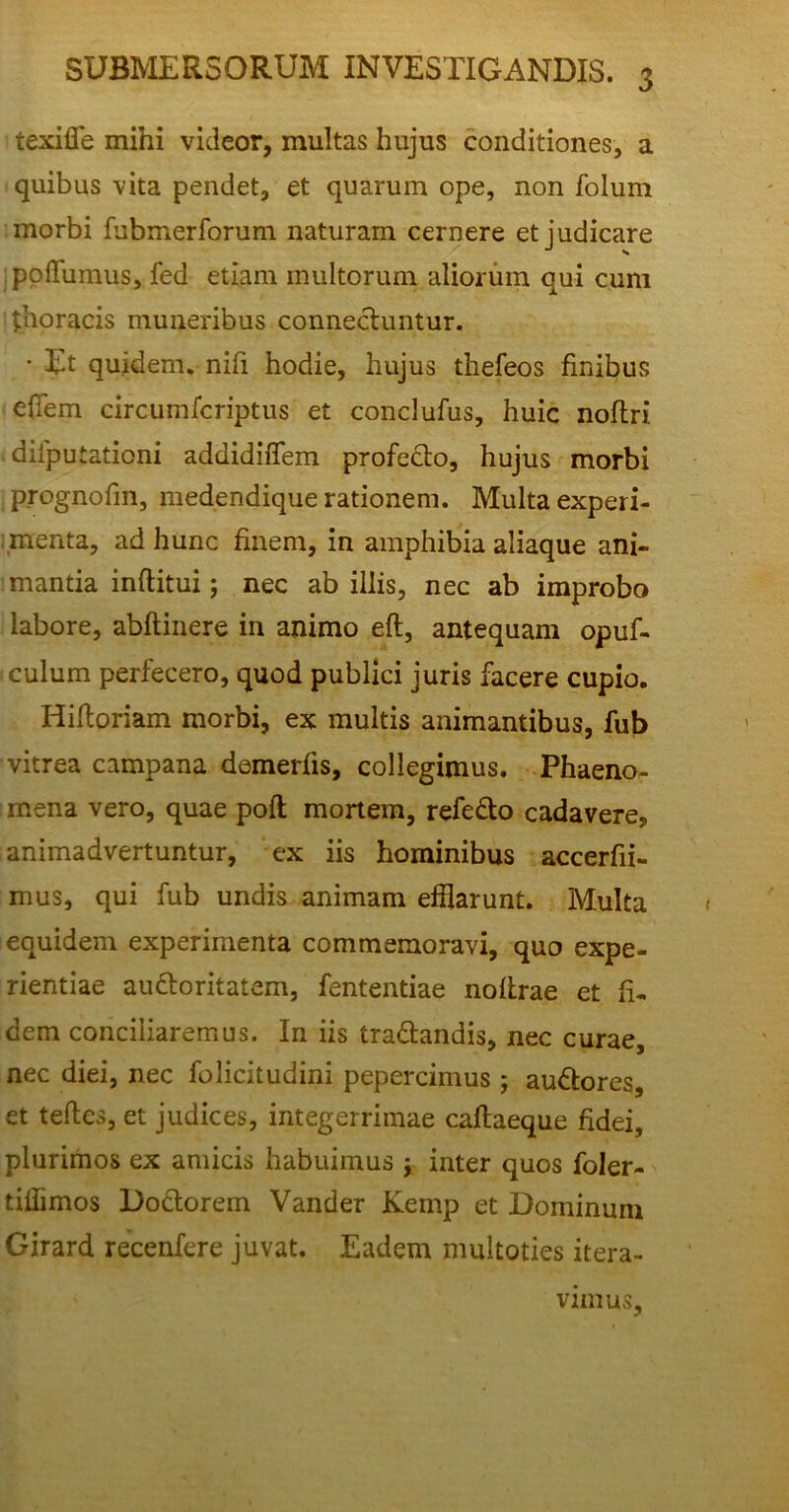 SUBMERSORUM INVESTIGANDIS. texiffe mihi videor, multas hujus conditiones, a quibus vita pendet, et quarum ope, non folum morbi fubmerforum naturam cernere et judicare pollumus, fed etiam multorum aliorum qui cum thoracis muneribus connecluntur. • Et quidem, nifi hodie, hujus thefeos finibus efiem circumfcriptus et conclufus, huic noflri . diiputationi addidiffem profedto, hujus morbi prognofin, medendique rationem. Multa experi- menta, ad hunc finem, in amphibia aliaque ani- mantia inftitui; nec ab illis, nec ab improbo labore, abftinere in animo eft, antequam opuf- culum perfecero, quod publici juris facere cupio. Hiftoriam morbi, ex multis animantibus, fub vitrea campana demerlis, collegimus. Phaeno- mena vero, quae poft mortem, refe&o cadavere, animadvertuntur, ex iis hominibus accerfii- mus, qui fub undis animam efflarunt. Multa equidem experimenta commemoravi, quo expe- rientiae au&oritatem, fententiae nofirae et fi- dem conciliaremus. In iis tra&andis, nec curae, nec diei, nec folicitudini pepercimus ; audtores, et tefies, et judices, integerrimae caftaeque fidei, plurimos ex amicis habuimus j inter quos foler- tiffimos Do&orem Vander Kemp et Dominum Girard recenfere juvat. Eadem multoties itera- vimus.