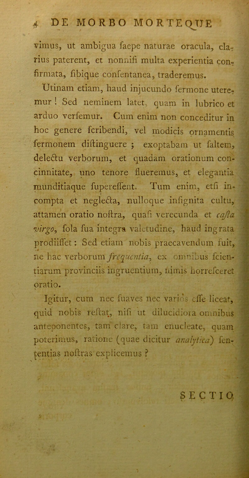 vimus, ut ambigua faepe naturae oracula, cla- rius paterent, et nonnifi multa experientia con- firmata, fibique confentanea, traderemus. Utinam etiam, haud injucundo fermone utere- mur ! Sed neminem latet quam in lubrico et arduo verfemur. Cum enim non conceditur in hoc genere fcribendi, vel modicis ornamentis fermonem diftinguere ; exoptabam ut faltem, deledtu verborum, et quadam orationum con- cinnitate, uno tenore flueremus, et elegantia munditiaque fupereflent. Tum enim, etfi in- compta et negledta, nulloque inflgnita cultu, attamen oratio noflra, quafi verecunda et cajia 1 virgo, fola fua integra valetudine, haud ingrata prodiiflet: Sed etiam nobis praecavendum fuit, ne hac verborum frequentia, ex omnibus fcien- tiarum provinciis ingruentium, nimis horrefeeret oratio. Igitur, cum nec fuaves nec varios _fle liceat, quid nobis reflat, nifl ut dilucidiora omnibus anteponentes, tam clare, tam enucleate, quam poterimus, ratione (quae dicitur analytica) fen- tentias noftras explicemus ?