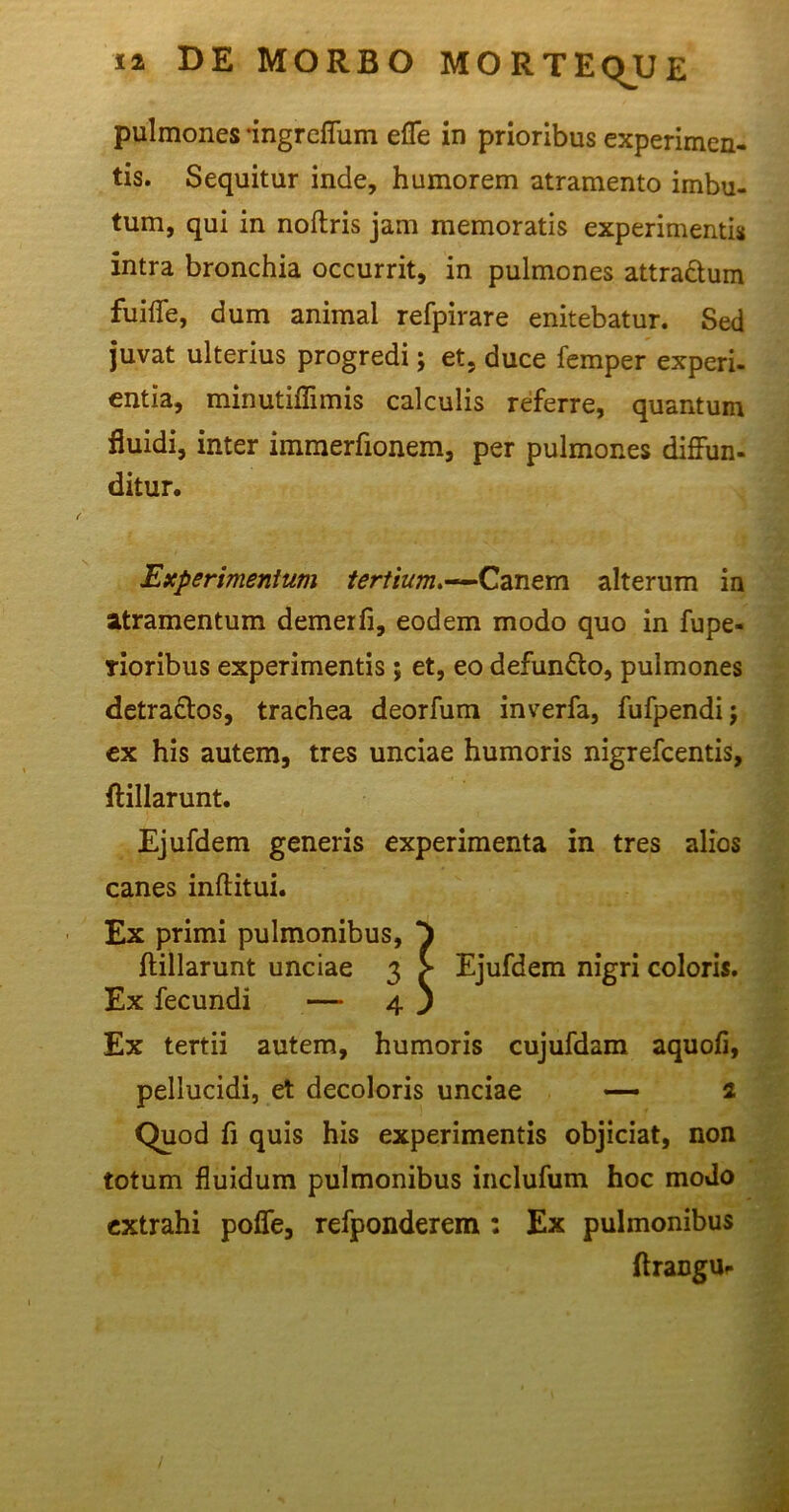 pulmones -ingreffum effe in prioribus experimen- tis. Sequitur inde, humorem atramento imbu- tum, qui in noftris jam memoratis experimentis intra bronchia occurrit, in pulmones attra&um fuiffe, dum animal refpirare enitebatur. Sed juvat ulterius progredi; et, duce femper experi- entia, minutiflimis calculis referre, quantum fluidi, inter immerfionem, per pulmones diffun- ditur. jExperimentum tertium.—Canem alterum in atramentum demerfi, eodem modo quo in fupe- Tioribus experimentis; et, eo defun£to, pulmones detractos, trachea deorfum inverfa, fufpendij ex his autem, tres unciae humoris nigrefcentis, ftillarunt. Ejufdem generis experimenta in tres alios canes inftitui. Ex primi pulmonibus, ^ ftillarunt unciae 3 > Ejufdem nigri coloris. Ex fecundi — 4 ) Ex tertii autem, humoris cujufdam aquofi, pellucidi, et decoloris unciae — 2 Quod fi quis his experimentis objiciat, non totum fluidum pulmonibus inclufum hoc modo extrahi poffe, refponderem : Ex pulmonibus ftrangur