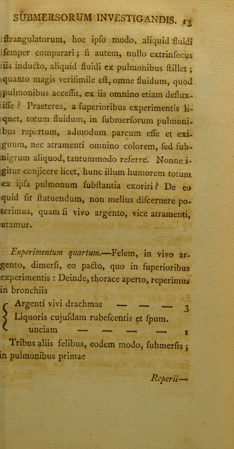 , ftrangulatorum, hoc ipfo modo, aliquid fluidi femper comparari; fi autem, nullo extrinfecus iis indutto, aliquid fluidi cx pulmonibus ftillet; .quanto magis verifimile eft, omne fluidum, quod pulmonibus acceflit, ex iis omnino etiam deflux- .ifle ? Praeterea, a fuperioribus experimentis li- quet, totum fluidum, in fubmerforum pulmoni- bus repertum, admodum parcum efie et exi- guum, nec atramenti omnino colorem, fed fub- nigrum aliquod, tantummodo referre. Nonne i- gitu^. conjicere licet, hunc illum humorem totum, ex ipfa pulmonum fubftantia exoriri? De eo quid fit ftatuendum, non melius difcernere po- terimus, quam fi vivo argento, vice atramenti, utamur. Experimentum quartum.—Felem, in vivo ar- gento, dimerfi, eo pafto, quo in fuperioribus experimentis: Deinde, thorace aperto, reperimus in bronchiis r Argenti vivi drachmas — ^ < Liquoris cujufdam rubefcentis et fpum. ^ unciam — — — r Tribus aliis felibus, eodem modo, fubmerfis $ in pulmonibus primae Reperii—»