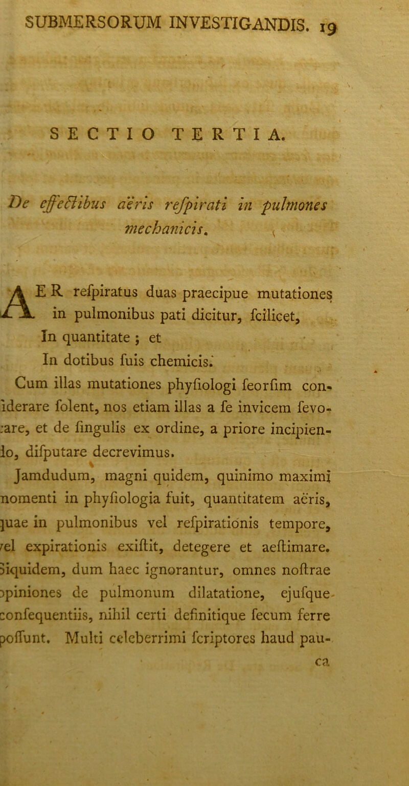 SECTIO TERTIA. De effectibus aeris refpirati in pulmones mechanicis. , A E R refpiratus duas praecipue mutationes in pulmonibus pati dicitur, fcilicet. In quantitate ; et In dotibus fuis chemicis.’ Cum illas mutationes phyliologi feorfim con- lderare folent, nos etiam illas a fe invicem fevo- :are, et de lingulis ex ordine, a priore incipien- do, difputare decrevimus. % Jamdudum, magni quidem, quinimo maximi nomenti in phyfiologia fuit, quantitatem aeris, juae in pulmonibus vel refpirationis tempore, rei expirationis exiftit, detegere et aeltimare. siquidem, dum haec ignorantur, omnes noftrae opiniones de pulmonum dilatatione, ejufque- confequentiis, nihil certi definitique fecum ferre poliunt. Multi celeberrimi fcriptores haud pau- ca