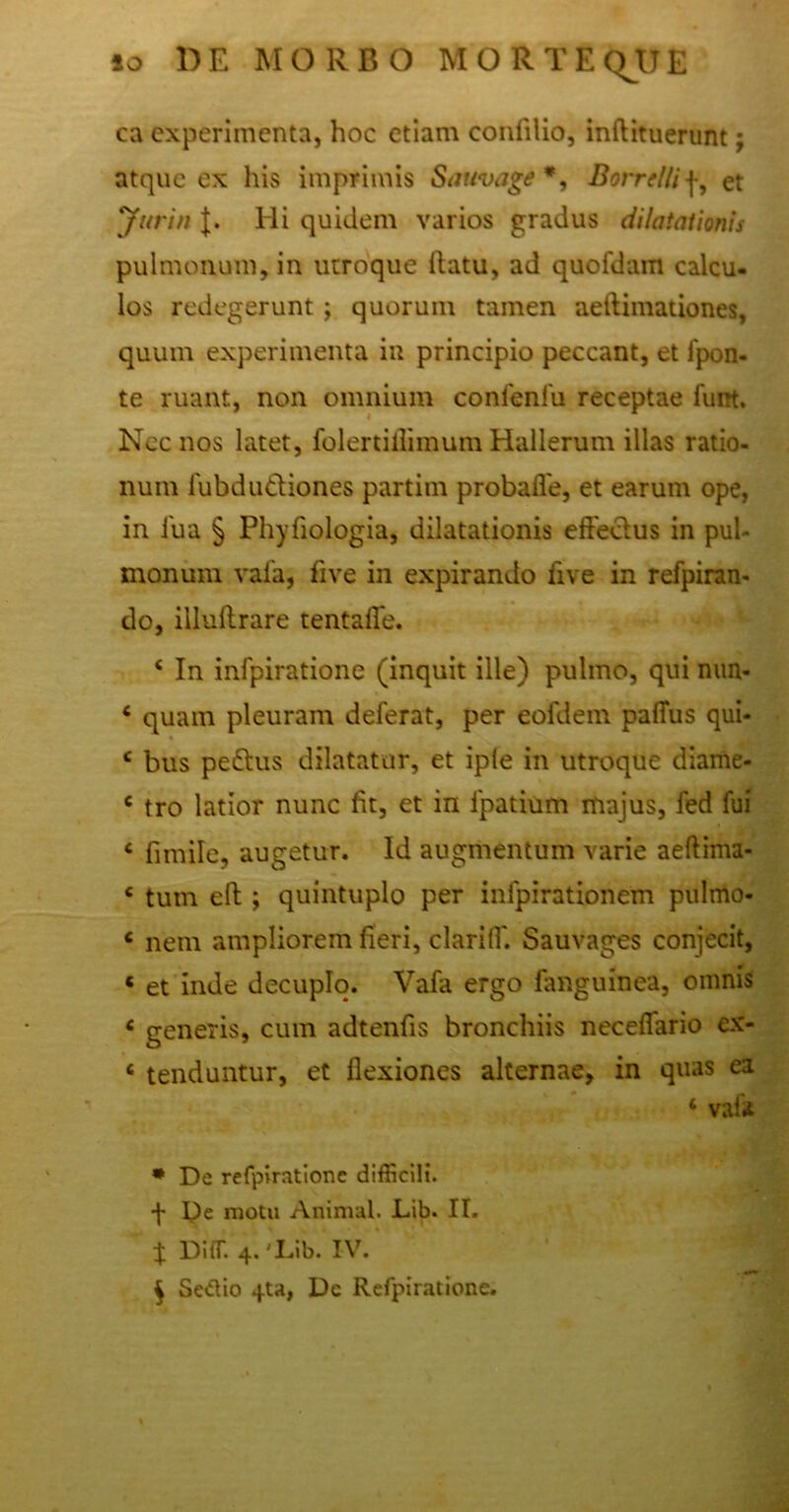 io DE MORBO M ORTE OJJ E ca experimenta, hoc etiam confilio, inftituerunt; atque ex his imprimis Sauvage*, Borrtllif, et Jurin J. Hi quidem varios gradus dilatationis pulmonum, in utroque flatu, ad quofdam calcu- los redegerunt; quorum tamen aeftimationes, quum experimenta in principio peccant, et ipon- te ruant, non omnium confenlu receptae funt. Nec nos latet, folertiflimum Hallerum illas ratio- num iubdudiones partim probaffe, et earum ope, in fua § Phyfiologia, dilatationis effectus in pul- monum vafa, five in expirando live in refpiran- do, illuffrare tentaffe. 4 In infpiratione (inquit ille) pulmo, qui nun- 4 quam pleuram deferat, per eofdem palTus qui- 4 bus pedtus dilatatur, et iple in utroque diame- c tro latior nunc fit, et in fpatium majus, fed fui 4 fimile, augetur. Id augmentum varie aeftima- 4 tum eft; quintuplo per infpirationem pulmo- 4 nem ampliorem fieri, clariff. Sauvages conjecit, 6 et inde decuplo. Vafa ergo fanguinea, omnis 4 generis, cum adtenfis bronchiis neceffario ex- 4 tenduntur, et flexiones alternae, in quas ea 4 vaia * De refpirationc difficili. •f- De motu Animal. Lib. II. J Di(T. 4. I.ib. IV. $ Se&io 4ta, Dc Refpirationc.