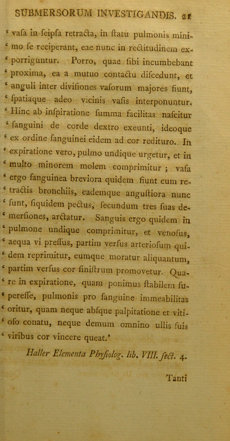 ‘ vaia in feipfa retrada, in flatu pulmonis mini™ * mo le reciperant, eae nunc in rectitudinem ex* 6 porriguntur. Porro, quae fibi incumbebant proxima, ea a mutuo contadu difcedunt, et 6 anguli inter divifiones vaforum majores fiunt, c fpatiaque adeo vicinis vafis interponuntur. Hinc ab infpiratione fumma facilitas nafcitur c fanguini de corde dextro exeunti, ideoque e ex ordine fanguinei eidem ad cor redituro. In 4 expiratione vero, pulmo undique urgetur, et in multo minorem molem comprimitur ; vafa 6 ergo fanguinea breviora quidem fiunt cum re™ c tradis bronchiis, eademque angufliora nunc funt, fiquidem pedus, fecundum tres fuas de* c merfiones, ardatur. Sanguis ergo quidem in c pulmone undique comprimitur, et venofus, 6 aequa vi preffus, partim verfus arteriofum qui™ ‘ dem reprimitur, eumque moratur aliquantum, c partim verfus cor finiflrum promovetur. Qua* Tv, in expiratione, quam ponimus flabilem fu* * pereffe, pulmonis pro fanguine immeabilitas * oritur> quam neque abfque palpitatione et viti* e ofo conatu, neque demum omnino ullis fuis c viribus cor vincere queat.’ Haller Elementa Phyfiolog. lib, VIII./ed. 4, Tanti