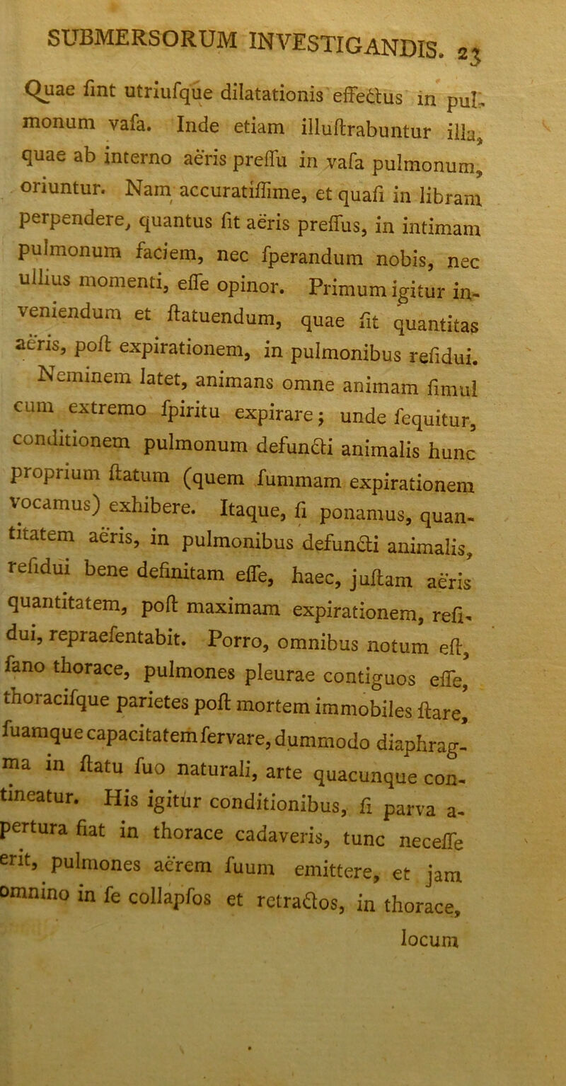 Quae fint utriufque dilatationis effetius in puf. monum vafa. Inde etiam illuftrabuntur illa, quae ab interno aeris preffu in vafa pulmonum, oriuntur. Nam; accuratiffime, et quafi in libram perpendere, quantus fit aeris preffus, in intimam pulmonum faciem, nec fperandum nobis, nec uilms momenti, effe opinor. Primum igitur in- veniendum et ftatuendum, quae fit quantitas aeris, poli expirationem, in pulmonibus refidui. Neminem latet, animans omne animam fimul cum extremo fpiritu expirare; unde fequitur, conditionem pulmonum defunUi animalis hunc proprium ftatum (quem fummam expirationem vocamus) exhibere. Itaque, fi ponamus, quan- titatem aeris, in pulmonibus defuncti animalis, refidui bene definitam effe, haec, juftam aeris quantitatem, poft maximam expirationem, refi- dui, repraefentabit. Porro, omnibus notum eft, fano thorace, pulmones pleurae contiguos effe, thoracifque parietes poft mortem immobiles ftare, fuamque capacitatemfervare, dummodo diaphrag- ma in ftatu fuo naturali, arte quacunque con- tineatur. His igitur conditionibus, fi parva a- pertura fiat in thorace cadaveris, tunc neceffe erit, pulmones acrem fuum emittere, et jam omnino in fe collapfos et rctraflos, in thorace, locum