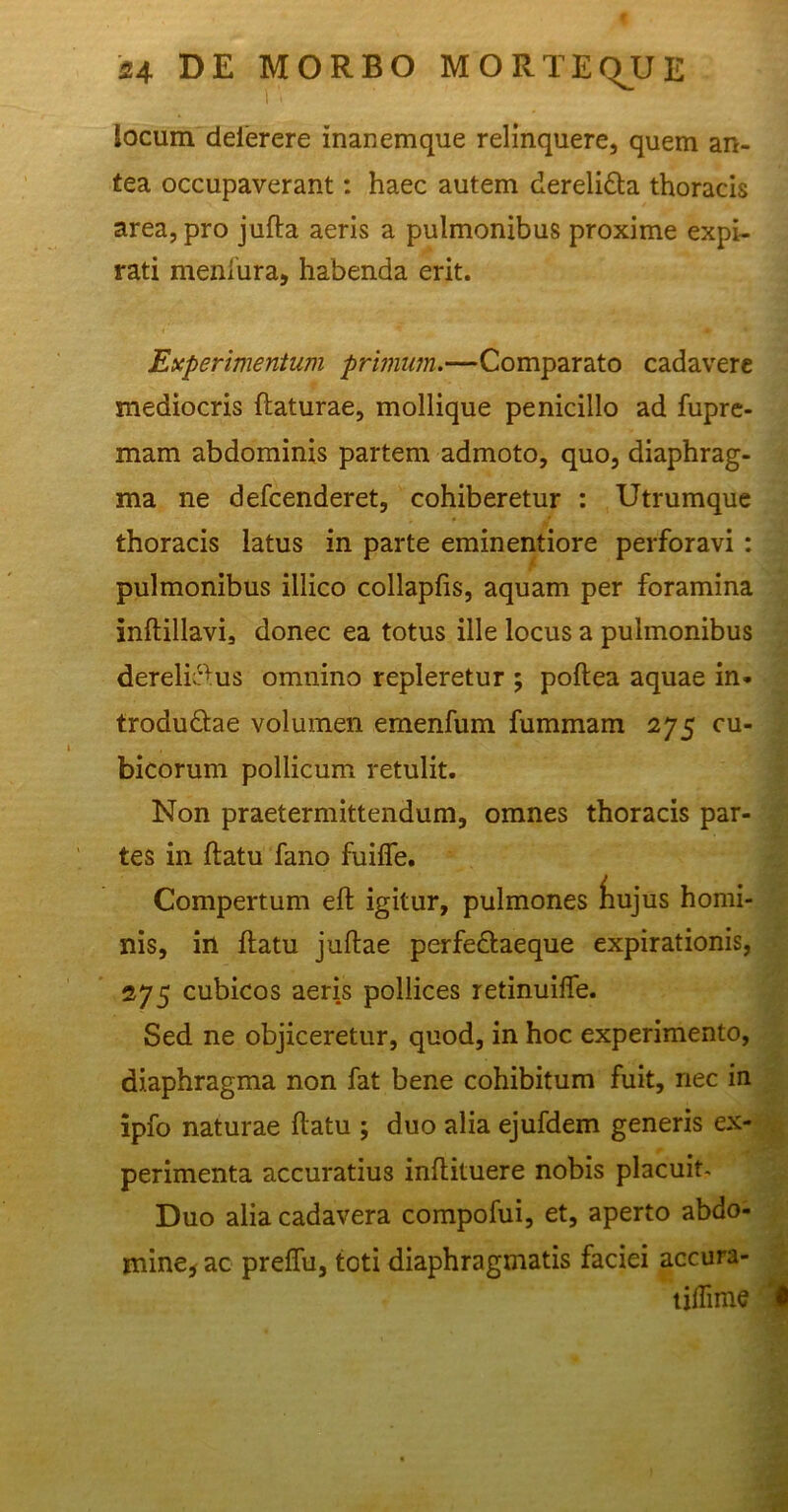 locum delerere inanemque relinquere, quem an- tea occupaverant: haec autem derelidla thoracis area, pro jufta aeris a pulmonibus proxime expi- rati meniura, habenda erit. Experimentum primum.—Comparato cadavere mediocris flaturae, mollique penicillo ad fupre- mam abdominis partem admoto, quo, diaphrag- ma ne defcenderet, cohiberetur : Utrumque thoracis latus in parte eminentiore perforavi : pulmonibus illico collapfis, aquam per foramina inftillavi, donec ea totus ille locus a pulmonibus derelictus omnino repleretur ; poflea aquae in* trodudlae volumen emenfum fummam 275 cu- bicorum pollicum retulit. Non praetermittendum, omnes thoracis par- tes in flatu fano fuiffe. Compertum eft igitur, pulmones fiujus homi- nis, in flatu juflae perfedlaeque expirationis, 275 cubicos aeris pollices retinuiffe. Sed ne objiceretur, quod, in hoc experimento, diaphragma non fat bene cohibitum fuit, nec in ipfo naturae flatu ; duo alia ejufdem generis ex- perimenta accuratius inflituere nobis placuit. Duo alia cadavera compofui, et, aperto abdo- mine* ac preffu, toti diaphragmatis faciei accura- tiflime '•