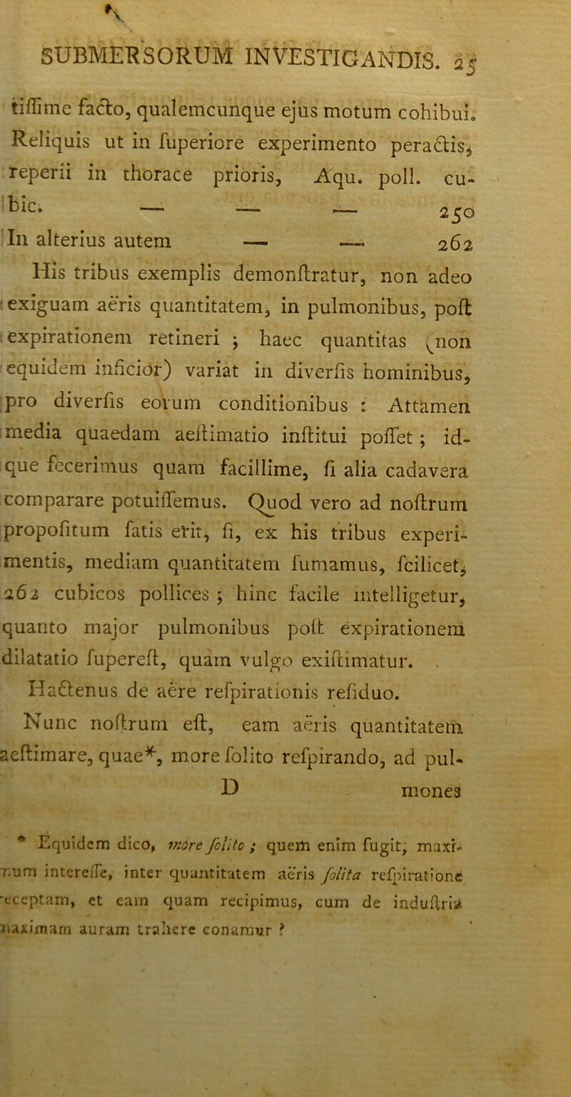 tiffime facio, qualemcunque ejus motum cohibui. Reliquis ut in fuperiore experimento pera&is, reperii in thorace prioris, Aqu. poli, cu- His tribus exemplis demonftratur, non adeo : exiguam aeris quantitatem, in pulmonibus, pofl expirationem retineri ; haec quantitas ^non equidem inficior) variat in diverfis hominibus, pro diverfis eovum conditionibus : Attamen : media quaedam aeltimatio inftitui pollet; id- que fecerimus quam facillime, fi alia cadavera comparare potuiffemus. Quod vero ad noflrum propofitum fatis erit, fi, ex his tribus experi- mentis, mediam quantitatem fumamus, fcilicetji 262 cubicos pollices ; hinc facile mtelligetur, quanto major pulmonibus polt expirationem dilatatio fupereft, quam vulgo exiftimatur. . HaUenus de aere refpiratiohis refiduo. Nunc noflrum eft, eam aeris quantitatem aeflimare, quae*, more folito refpirando, ad pul- * Equidem dico, more folito ; quem enim fugit, maxr» rmm intere/Te, inter quantitatem aeris folita refniratione ■eceptam, et eam quam recipimus, cum de induftris* naximam auram trahere conamur ? bic. — I11 alterius autem 250 262 D mones