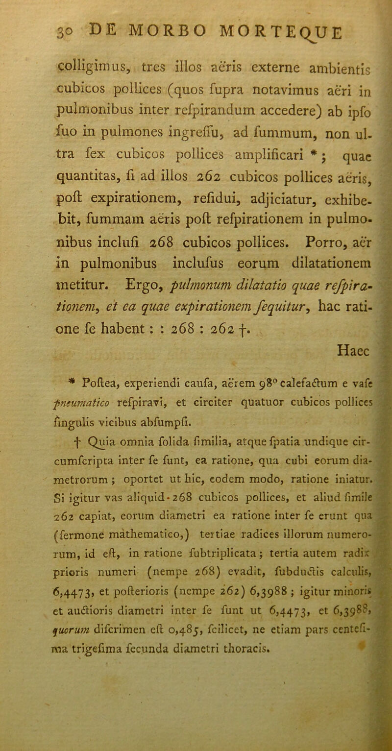 colligimus, tres illos aeris externe ambientis cubicos pollices (quos fupra notavimus aeri in pulmonibus inter refpirandum accedere) ab ipfo fuo in pulmones ingrefiu, ad furnmum, non ul- tra fex cubicos pollices amplificari *; quae quantitas, fi ad illos 262 cubicos pollices aeris, poft expirationem, refidui, adjiciatur, exhibe- bit, fummam aeris poft refpirationem in pulmo- nibus inclufi 268 cubicos pollices. Porro, aer in pulmonibus inclufus eorum dilatationem metitur. Ergo, pulmonum dilatatio quae refpira- tionem, et ea quae expirationem /equitur, hac rati- one fe habent: : 268 : 262 f. Haec * Poflea, experiendi caufa, aerem 98°calefadhim e vafe fneumatico refpiravi, et circiter quatuor cubicos pollices lingulis vicibus abfumpfi. f Quia omnia folida fimiiia, atque fpatia undique cir- cumfcripta inter fe funt, ea ratione, qua cubi eorum dia- metrorum ; oportet ut hic, eodem modo, ratione iniatur. Si igitur vas aliquid-268 cubicos pollices, et aliud fimile 262 capiat, eorum diametri ea ratione inter fe erunt qua (fermone mathematico,) tertiae radices illorum numero- rum, id eft, in ratione fubtriplicata; tertia autem radi;: prioris numeri (nempe 268) evadit, fubdu&is calculis, 6,4473, et pofterioris (nempe 262) 6,3988 ; igitur minoris et au&ioris diametri inter fe funt ut 6,4473, et 6,3988, quorum diferimen eft 0,485, fcilicet, ne etiam pars centefi- raa trigefima fecunda diametri thoracis.