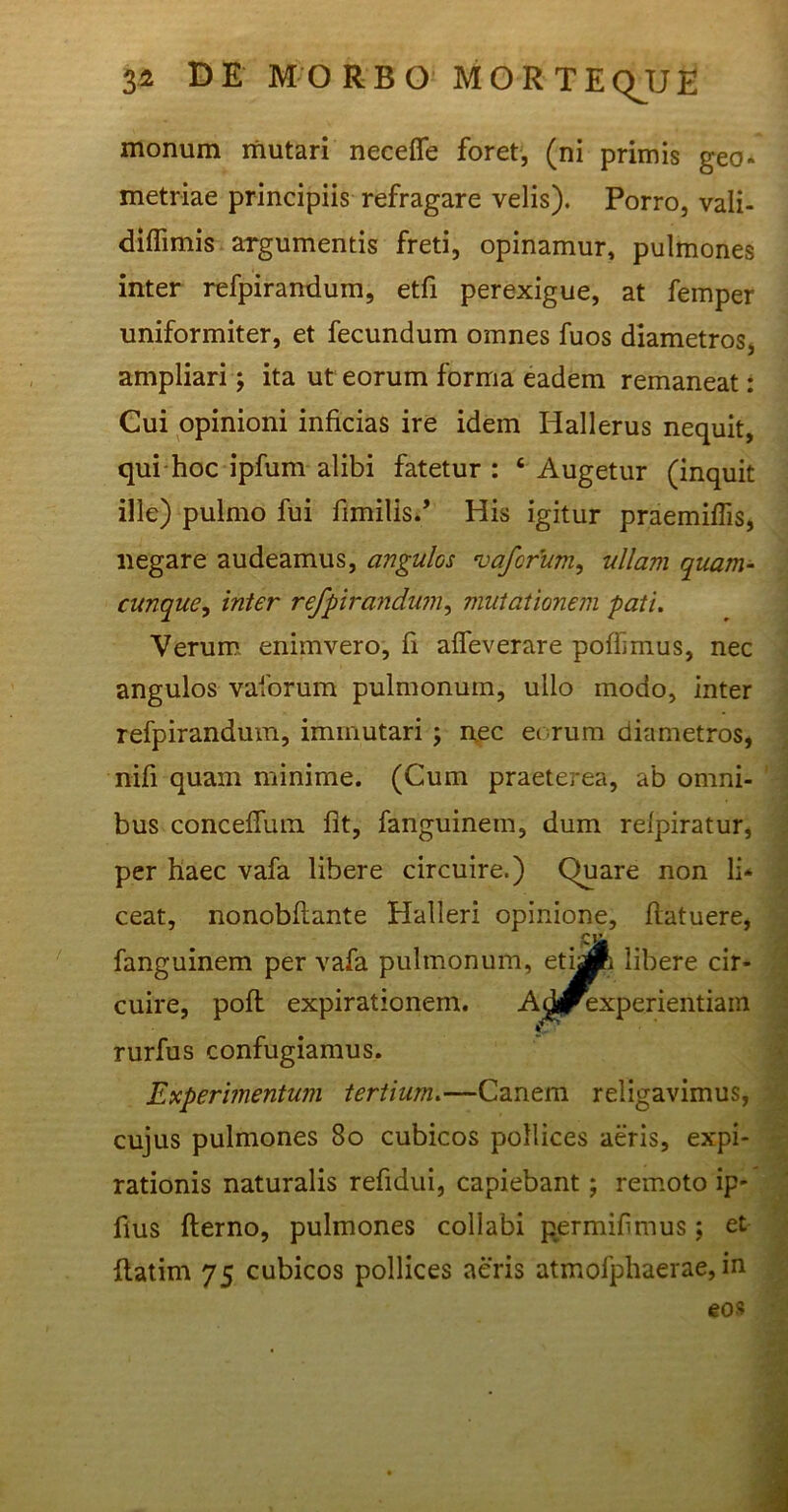 monum mutari necefie foret, (ni primis geo* metriae principiis refragare velis). Porro, vali- diffimis argumentis freti, opinamur, pulmones inter refpirandum, etfi perexigue, at femper uniformiter, et fecundum omnes fuos diametros, ampliari; ita ut eorum forma eadem remaneat: Cui opinioni inficias ire idem Hallerus nequit, qui hoc ipfum alibi fatetur : 4 Augetur (inquit ille) pulmo fui fimilis.’ His igitur praemiffis, negare audeamus, angulos vaforum, ullam quam- cunque, inter refpirandum, mutationem pati. Verum enimvero, fi affeverare pofbmus, nec angulos vaforum pulmonum, ullo modo, inter refpirandum, immutari ; nec eorum diametros, nifi quam minime. (Cum praeterea, ab omni- bus conceffum fit, fanguinem, dum relpiratur, per haec vafa libere circuire.) Quare non li* ceat, nonobfiante Halleri opinione, flatuere, fanguinem per vafa pulmonum, etijpR libere cir- cuire, pofl expirationem. Acforexperientiam rurfus confugiamus. Experimentum tertium.—Canem religavimus, cujus pulmones 80 cubicos pollices aeris, expi- rationis naturalis refidui, capiebant; remoto ip- fius fterno, pulmones collabi permifimus; et flatim 75 cubicos pollices aeris atmofphaerae, in