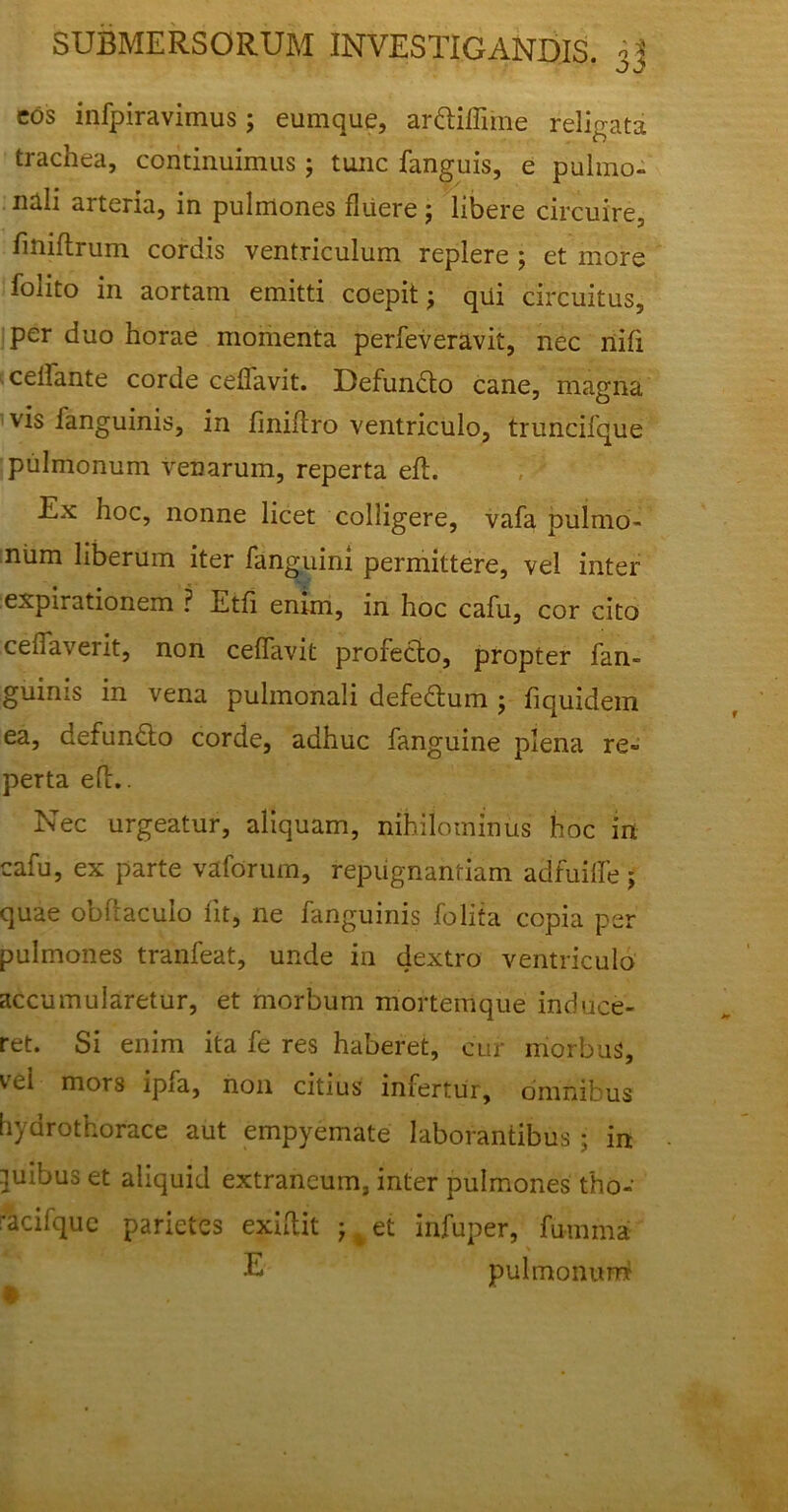 cos infpiravimus; eumque, arUiffune religata trachea, continuimus; tunc fanguis, e pulmo- nali arteria, in pulmones fluere ; libere circuire, fmiftrum cordis ventriculum replere ; et more folito in aortam emitti coepit; qui circuitus, per duo horae momenta perfeveravit, nec nifi ceflante corde ceffavit. Defundto cane, magna vis fanguinis, in finiftro ventriculo, truncifque pulmonum venarum, reperta eft. Ex hoc, nonne licet colligere, vafa pulmo- num liberum iter fanguini permittere, vel inter expirationem ? Etfi enim, in hoc cafu, cor cito cenaverit, non ceflavit profecto, propter fan- guinis in vena pulmonali defe&um ; fiquidem ea, defundto corde, adhuc fanguine plena re- perta ed.. Nec urgeatur, aliquam, nihilominus hoc in cafu, ex parte vaforum, repugnantiam adfuiife; quae obftaculo lit, ne fanguinis folita copia per pulmones tranfeat, unde in dextro ventriculo accumularetur, et morbum mortemque induce- ret. Si enim ita fe res haberet, cur morbus, vel mors ipia, non citius infertur, omnibus hydrothorace aut empyemate laborantibus • in ]uibus et aliquid extraneum, inter pulmones tho- •acifquc parietes exiftit -r % et infuper, fumma U pulmonem^