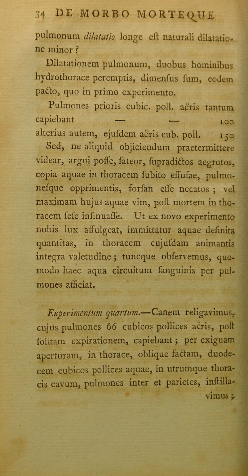 pulmonum dilatatio longe eft naturali dilatatio- ne minor ? Dilatationem pulmonum, duobus hominibus hydrothorace peremptis, dimenfus fum, eodem pafto, quo in primo experimento. Pulmones prioris cubic. poli, aeris tantum capiebant — — 100 alterius autem, ejufdem aeris cub. poli. 150 Sed, ne aliquid objiciendum praetermittere videar, argui poffe, fateor, fupradi&os aegrotos, copia aquae in thoracem fubito effufae, pulmo- nefque opprimentis, forfan effe necatos ; vel maximam hujus aquae vim, polt mortem in tho- racem fefe infinuafTe. Ut ex novo experimento nobis lux affulgeat, immittatur aquae definita quantitas, in thoracem cujufdam animantis integra valetudine j tuncque obfervemus, quo- \ modo haec aqua circuitum fanguinis per pul- mones afficiat. / . . Experimentum quartum.—Canem religavimus, cujus pulmones 66 cubicos pollices aeris, poft folitam expirationem, capiebant; per exiguam aperturam, in thorace, oblique fa&arn, duode- cem cubicos pollices aquae, in utrumque thora- cis cavum, pulmones inter et parietes, inflilla- vimus ‘r