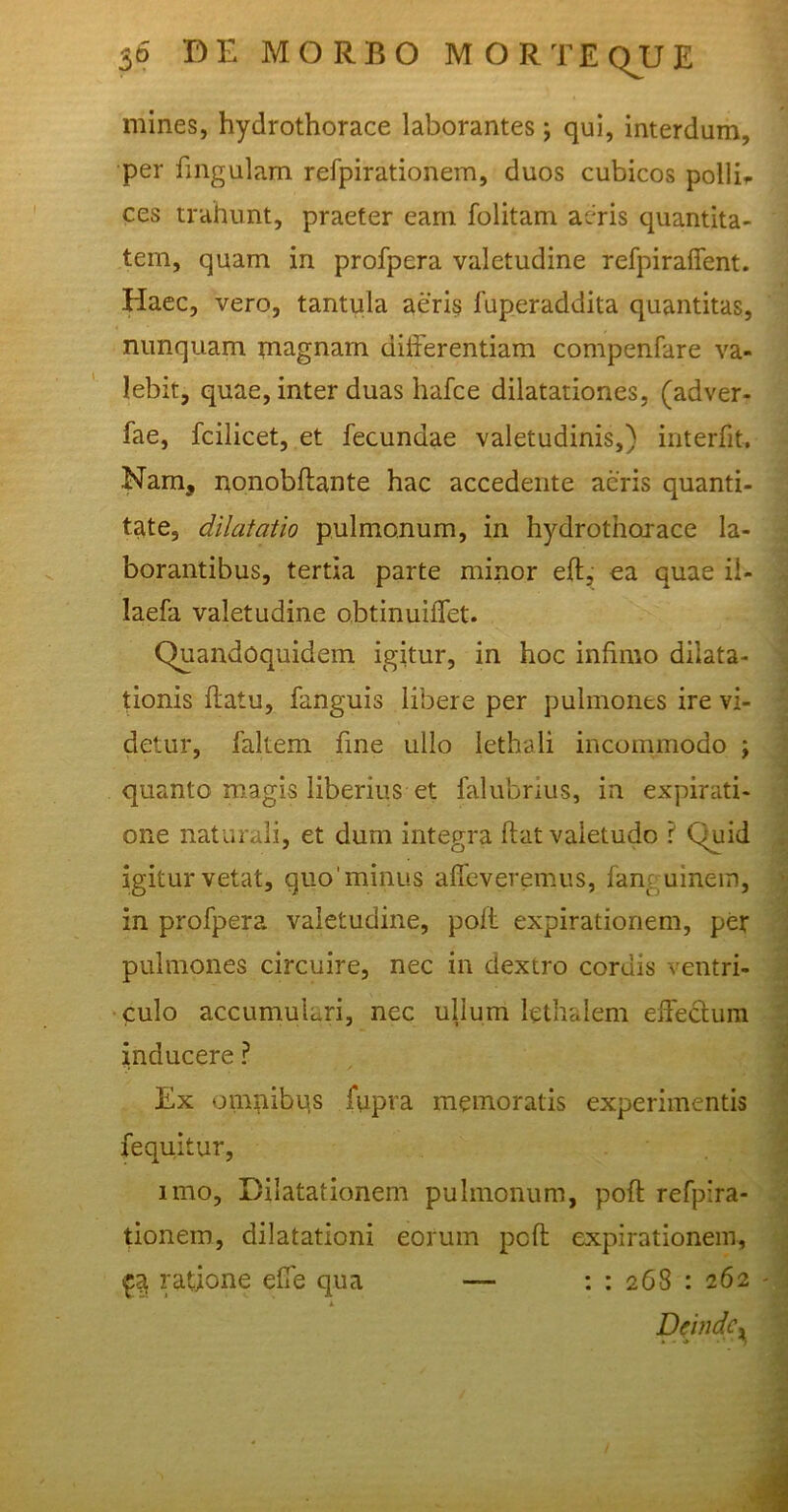 mines, hydrothorace laborantes; qui, interdum, per lingulam refpirationem, duos cubicos pollir ces trahunt, praeter eam folitam aeris quantita- tem, quam in profpera valetudine refpiraffent. Haec, vero, tantula aeris fuperaddita quantitas, nunquam magnam differentiam compenfare va- lebit, quae, inter duas hafce dilatationes, (adver- fae, fcilicet, et fecundae valetudinis,) interfit. Nam, nonobftante hac accedente aeris quanti- tate, dilatatio pulmonum, in hydrothorace la- borantibus, tertia parte minor eft, ea quae il- laefa valetudine obtinuiffet. Quandoquidem igitur, in hoc infimo dilata- tionis ftatu, fanguis libere per pulmones ire vi- detur, faltem fine ullo lethali incommodo ; quanto magis liberius et falubrius, in expirati- one naturali, et dum integra fiat valetudo ? Quid igitur vetat, quo minus affaveremus, fanguinem, in profpera valetudine, poft expirationem, per pulmones circuire, nec in dextro coruis ventri- ■ culo accumulari, nec ullum lethalem effectum inducere ? Ex omnibus fupva memoratis experimentis fequitur, imo, Dilatationem pulmonum, poft refpira- tionem, dilatationi eorum poft expirationem, £a ratione effe qua —- : : 268 : 262 - Deinde^