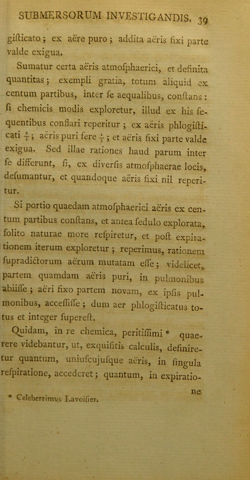 I giflicato; ex aere puro j addita aeris fixi parte valde exigua. Sumatur certa aeris atmofphaerici, er definita quantitas 5 exempli gratia, totum aliquid ex centum partibus, inter fe aequalibus, conflans : fi chemicis modis exploretur, illud ex his fe- lientibus conflari reperitur ; ex aeris phlogifti- cati T j auris puri fere - ; et aeris fixi parte valde exigua. Sed illae rationes haud parum inter fe differunt, fi, ex diverfis atmofphaerae locis, defumantur, et quandoque aeris fixi nil reperi- tur. Si portio quaedam atmofphaerici aeris ex cen- tum partibus conflans, et antea fedulo explorata, folito naturae more refpiretur, et poft expira- tionem iterum exploretur ; reperimus, rationem fupradiclorum aerum mutatam efie j videlicet* partem quamdam aeris puri, in pulmonibus abiiife ; aeri fixo partem novam, ex ipfis pul- monibus, accefiilie ; dum aer phlogiflicatus to- tus et integer fuperefl. Quidam, in re chemica, peritifiimi * quae- rere videbantur, ut, exquifitis calculis, definire- tur quantum, uniufcujufque aeris, in fingula refpiratione, accederet; quantum, in expiratio- # Celeberrimus Lavoifier. ne