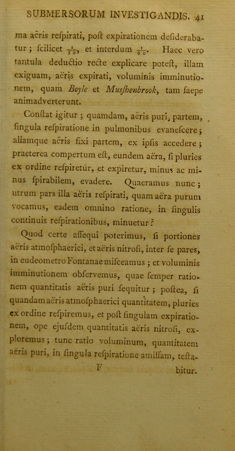 ma aeris refpirati, poft expirationem defideraba- tur ; fc i licet et interdum Haec vero tantula dedudio recle explicare poteft, illam exiguam, aeris expirati, voluminis imminutio- nem, quam Boyle et Musjhenbrook, tam faepe animadverterunt. Conflat igitur ; quamdam, aeris puri^ partem, lingula refpiratione in pulmonibus evanefcerej aliamque aeris fixi partem, ex ipfis accedere j praeterea compertum eft, eundem aera, fi pluries ex ordine refpiretur, et expiretur, minus ac mi- nus fpirabilem, evadere. Quaeramus nunc ; utrum pars illa aeris refpirati, quam aera purum vocamus, eadem omnino ratione, in lingulis continuis refpirationibus, minuetur ? Quod certe affequi poterimus, fi portiones aeris atmofphaerici, et aeris nitrofi, inter fe pares, in eudeometroFontanaemifceamus; et voluminis imminutionem obfervemus, quae femper ratio- nem quantitatis aeris puri fequitur ; poftea, fi quandam aeris atmofphaerici quantitatem, pluries cx ordine refpiremus, et poft fingulam expiratio- nem, ope ejufdem quantitatis aeris nitrofi, ex- ploremus y tunc ratio voluminum, quantitatem aeris puri, in fmgula refpiratione arnilfam, tefta- ^ bitur.