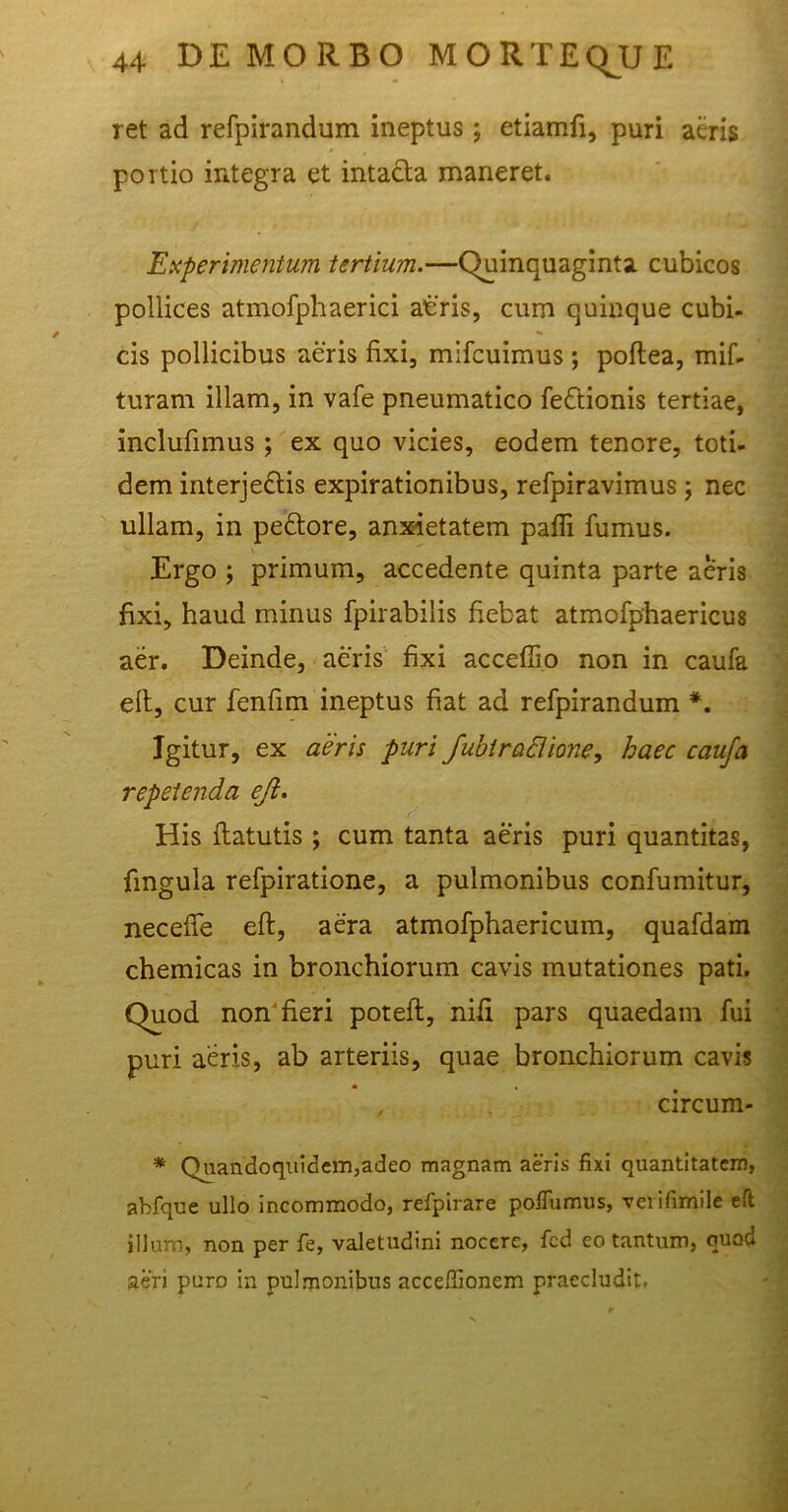 ret ad refpirandum ineptus ; etiamfi, puri aeris portio integra et intacta maneret. Experimentum tertium.—Quinquaginta cubicos pollices atmofphaerici atris, cum quinque cubi- cis pollicibus aeris fixi, mifcuimus ; poftea, mif- turarn illam, in vafe pneumatico feCtionis tertiae, inclufimus ; ex quo vicies, eodem tenore, toti- dem interjectis expirationibus, refpiravimus; nec ullam, in peCtore, anxietatem pafli fumus. Ergo ; primum, accedente quinta parte aeris fixi, haud minus fpirabilis fiebat atmofphaericus aer. Deinde, aeris fixi acceffio non in caufa elt, cur fenfim ineptus fiat ad refpirandum *. Igitur, ex aeris puri fubtractione, haec caufa repetenda eft. His flatutis ; cum tanta aeris puri quantitas, fmgula refpiratione, a pulmonibus confumitur, neceffe eft, aera atmofphaericum, quafdam chemicas in bronchiorum cavis mutationes pati. Quod non fieri potelt, nifi pars quaedam fui puri aeris, ab arteriis, quae bronchiorum cavis , circum- * Quandoquidem,adeo magnam aeris fixi quantitatem, abfque ullo incommodo, refpirare poffumus, verifimile eft illum, non per fe, valetudini nocere, fcd eo tantum, quod aeri puro in pulmonibus acceffionem praecludit.