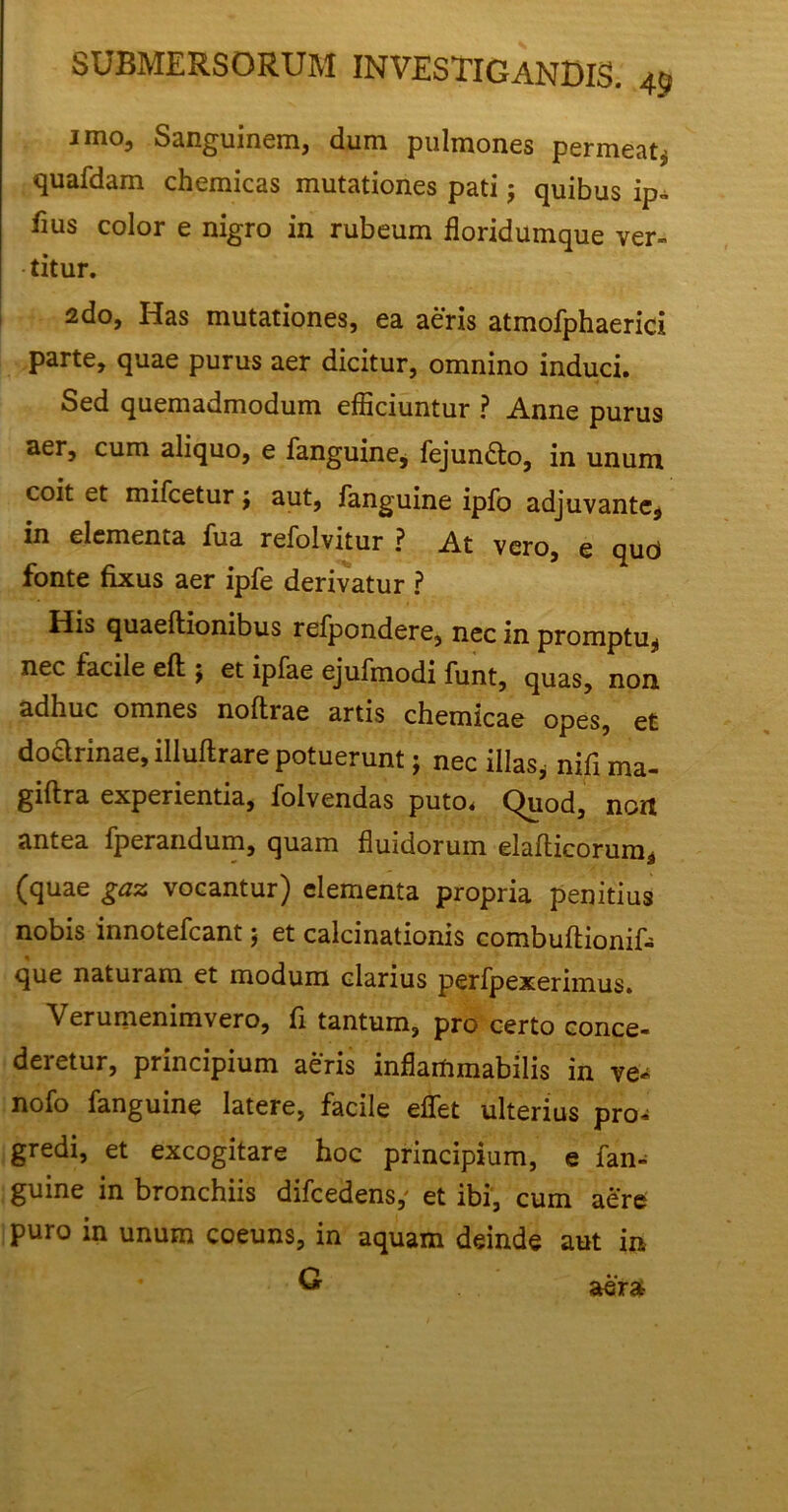 imo. Sanguinem, dum pulmones permeat* quafdam chemicas mutationes pati; quibus ip- iius color e nigro in rubeum floridumque ver- titur. 2do, Has mutationes, ea aeris atmofphaerici parte, quae purus aer dicitur, omnino induci. Sed quemadmodum efficiuntur ? Anne purus aer, cum aliquo, e fanguine, fejundto, in unum coit et mifcetur, aut, fanguine ipfo adjuvante, in elementa Tua refolvitur ? At vero, e quci fonte fixus aer ipfe derivatur ? His quaeftionibus refpondere, nec in promptu, nec facile eft $ et ipfae ejufmodi funt, quas, non adhuc omnes noftrae artis chemicae opes, et doctrinae, illuftrare potuerunt; nec illas, nifi ma- giftra experientia, folvendas puto, Quod, non antea fperandum, quam fluidorum elafticorum, (quae gaz vocantur) elementa propria penitius nobis innotefcant $ et calcinationis combuftionif- que naturam et modum clarius perfpexerimus. Verumemmvero, fi tantum, pro certo conce- deretur, principium aeris inflammabilis in ve- nofo fanguine latere, facile effiet ulterius pro- gredi, et excogitare hoc principium, e fan- guine in bronchiis difcedens,' et ibi, cum aere puro in unum coeuns, in aquam deinde aut in G aer»