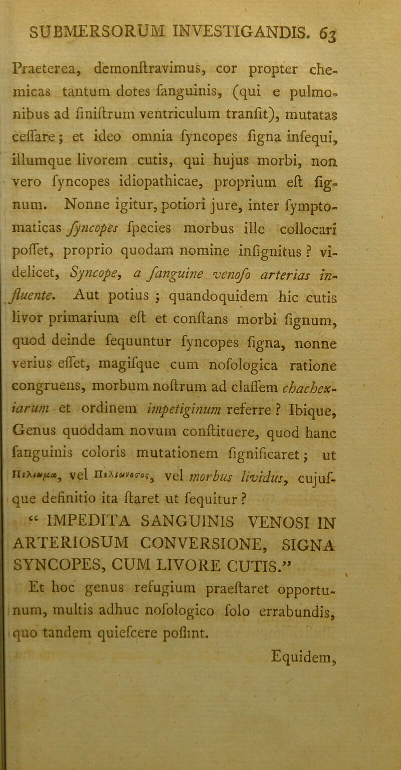 Praeterea, demonftravimus, cor propter che- micas tantum dotes fanguinis, (qui e pulmo- nibus ad fmiftrum ventriculum tranfit), mutatas ceftare; et ideo omnia fyncopes ligna infequi, illumque livorem cutis, qui hujus morbi, non vero fyncopes idiopathicae, proprium eft lig- num. Nonne igitur, potiori jure, inter fympto- maticas fyncopes fpecies morbus ille collocari polfet, proprio quodam nomine infignitus ? vi- delicet, Syncope, a fanguine venofo arterias in- fluente. Aut potius ; quandoquidem hic cutis livor primarium eft et conftans morbi fignum, quod deinde fequuntur fyncopes figna, nonne verius effet, magifque cum nofologica ratione congruens, morbum noftrum ad claflem chachex- 'tarum et ordinem impetiginum referre ? Ibique, Genus quoddam novum conftituere, quod hanc fanguinis coloris mutationem fignificaret; ut nsxwp», vel Vel morbus lividus, cujuf- que definitio ita ftaret ut fequitur ? “ IMPEDITA SANGUINIS VENOSI IN ARTERIOSUM CONVERSIONE, SIGNA SYNCOPES, CUM LIVORE CUTIS ” Et hoc genus refugium praeftaret opportu- num, multis adhuc nofologico folo errabundis, quo tandem quiefcere poflmt. Equidem,