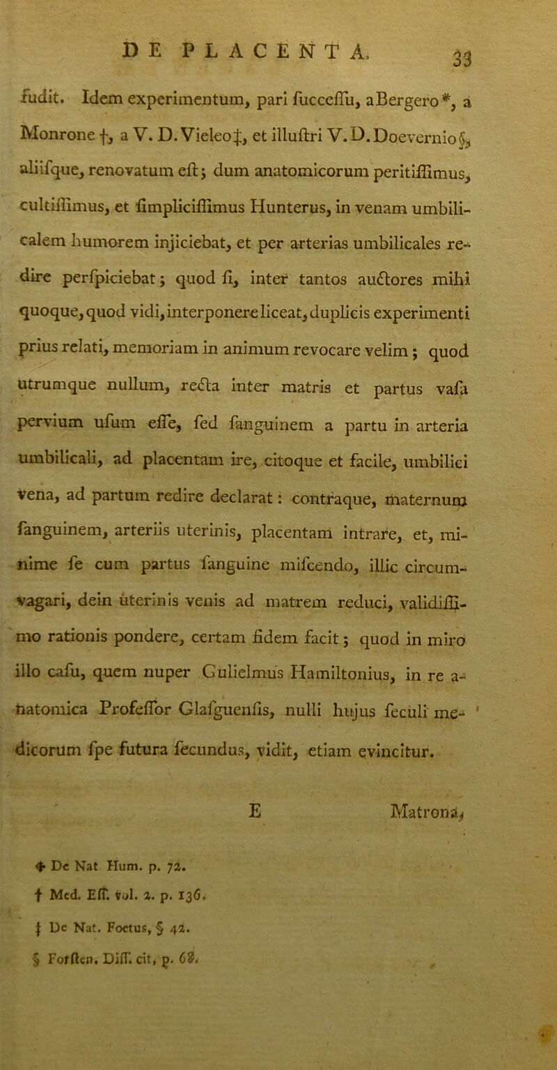 33 fudit. Idem experimentum, pari fuccefTu, aBergero*, a Monrone f, a V. D. Vieleof, et illuftri V.D.Doevernio^ aliifque, renovatum efl; dum anatomicorum peritiffimus, cultiiEmus, et fimpliciffimus Hunterus, in venam umbili- calem humorem injiciebat, et per arterias umbilicales re- dire perfpiciebat; quod fi, inter tantos auftores mihi quoque, quod vidi, interponere liceat, duplicis experimenti prius relati, memoriam in animum revocare velim; quod utrumque nullum, refla inter matris et partus vafa pervium ufum efTe, fed fanguinem a partu in arteria umbilicali, ad placentam ire, citoque et facile, umbilici vena, ad partum redire declarat: contraque, maternum fanguinem, arteriis uterinis, placentam intrare, et, mi- nime fe cum partus fanguine mifcendo, illic circum- vagari, dein uterinis venis ad matrem reduci, validiffi- mo rationis pondere, certam fidem facit; quod in miro illo cafu, quem nuper Gulielmus Hamiltonius, in re a- natomica ProfefTor Glafguenfis, nulli hujus feculi me- dicorum fpe futura fecundus, vidit, etiam evincitur. E Matrona* f* Dc Nat Hum. p. 72. f Med. E(T. vol. Z. p. 13G. \ Dc Nat. Foetus, § 42. § Forftcn. DiflT. cit, j). 68<