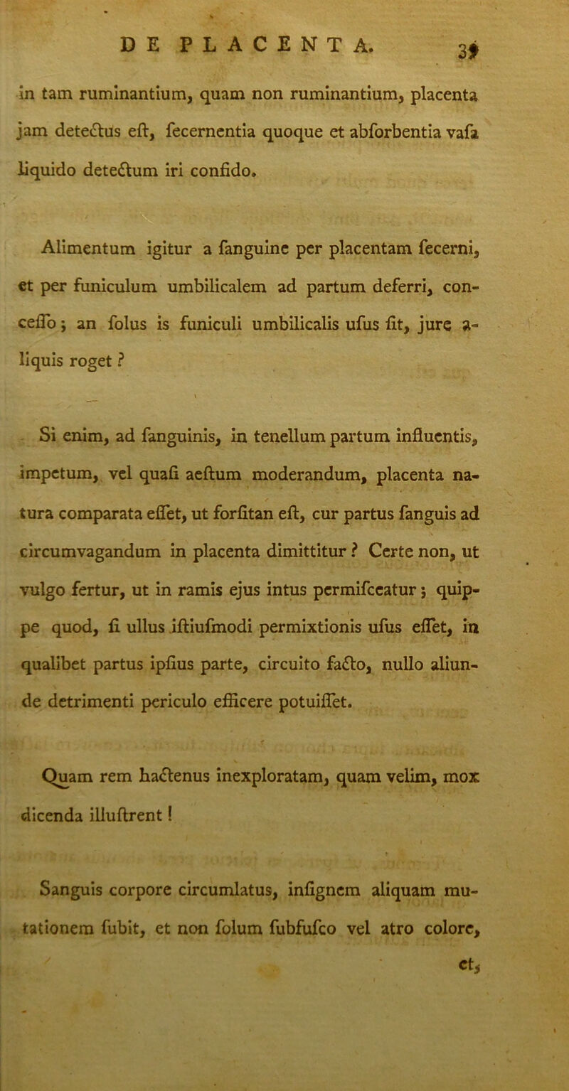 3* in tam ruminantium, quam non ruminantium, placenta jam dete&us eft, fecernentia quoque et abforbentia vafa liquido detettum iri confido. Alimentum igitur a fanguine per placentam fecerni, et per funiculum umbilicalem ad partum deferri, con- cefio; an folus is funiculi umbilicalis ufus fit, jure a- liquis roget ? t Si enim, ad fanguinis, in tenellum partum influentis, impetum, vel quafi aeftum moderandum, placenta na- / tura comparata eflet, ut forfitan eft, cur partus fanguis ad circumvagandum in placenta dimittitur ? Certe non, ut vulgo fertur, ut in ramis ejus intus permifccatur 5 quip- pe quod, fi ullus iftiufmodi permixtionis ufus eflet, in qualibet partus ipfius parte, circuito fa£to, nullo aliun- de detrimenti periculo efficere potuiflet. * - V Quam rem ha&enus inexploratam, quam velim, mox dicenda illuftrent! ■ ■ ■ > . • ' t Sanguis corpore circumlatus, infigncm aliquam mu- tationem fubit, et non folum fubfufco vel atro colore,