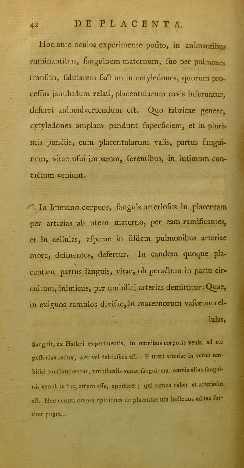 Hoc ante oculos experimento polito, in animantibus ruminantibus, fanguinem maternum, fuo per pulmones tranfitu, falutarem faCtum in cotyledones, quorum pro- celTus jamdudum relati, placentularum cavis inferuntur, deferri animadvertendum eft. Quo fabricae genere, cytyledones amplam pandunt fuperficiem, et in pluri- mis punCtis, cum placentularum vafis, partus fangui- nem, vitae ufui imparem, ferentibus, in intimum con- tactum veniunt. In humano corpore, fanguis arteriofus in placentam per arterias ab utero materno, per eam ramificantes, et in cellulas, afperae in iifdem pulmonibus arteriae more, delinentes, defertur. In eandem quoque pla- centam partus fanguis, vitae, ob peraCtum in partu cir- cuitum, inimicus, per umbilici arterias demittitur: Quae, in exiguos ramulos divifae, in maternorum vaforumcel- uJ 0 lulas, Sanguis, cx Halleri experimentis, in omnibus corporis venis, ad cor pofterius redux, ater vel fnbfufcus eft. Si uteri arteriae in venas um- bilici continuarentur, umbilicalis venae fanguinem, omnis alius fangui- nis venofi inftar, atrum efle, oporteret; qui tamen ruber et arteriofus eft. Hoc contra omnes opiniones de placentae ufn hattenus editas for- titer pugnat.