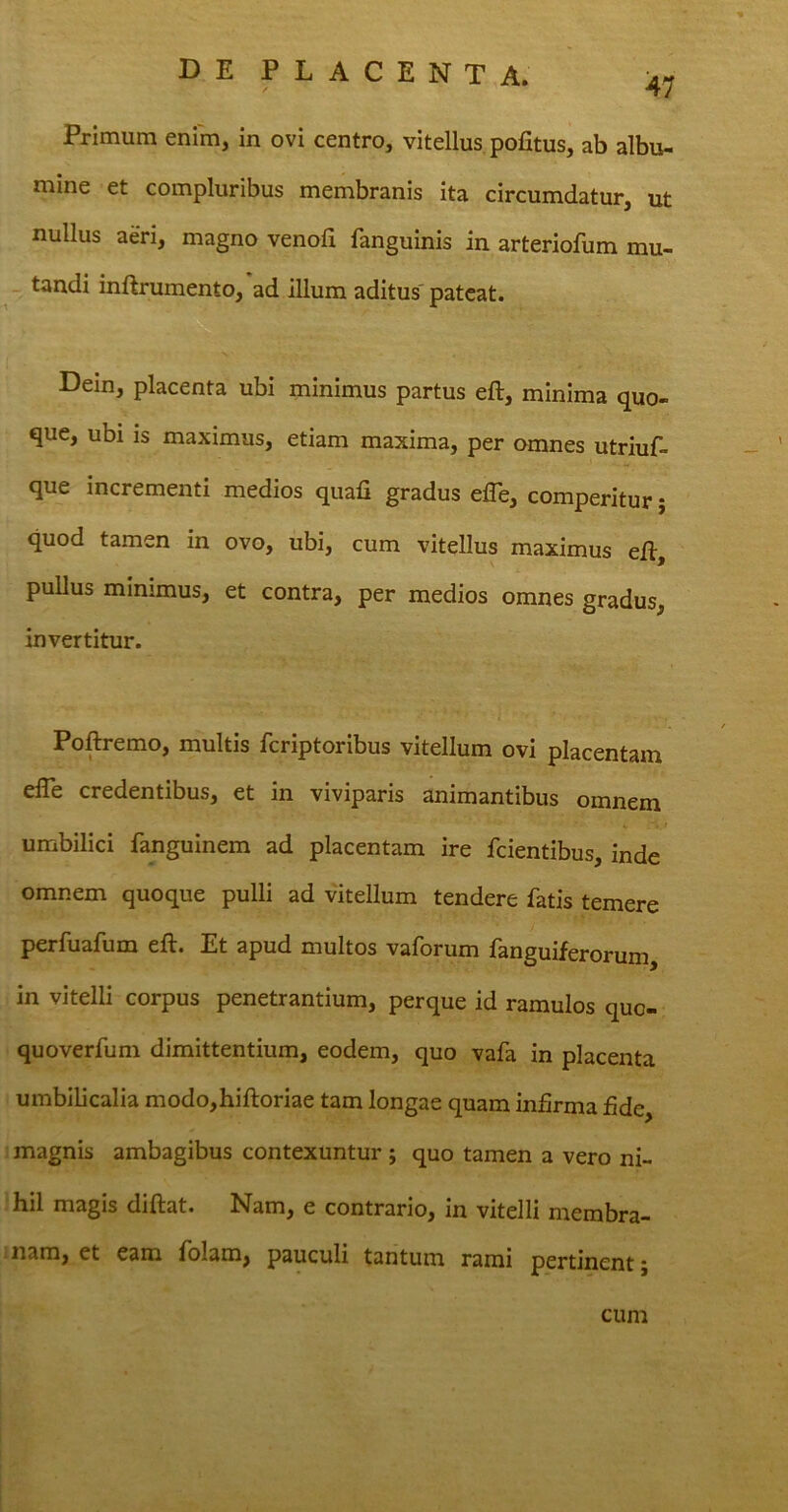 47 Primum enim, in ovi centro, vitellus pofitus, ab albu- mine et compluribus membranis ita circumdatur, ut nullus aeri, magno venoft fanguinis in arteriofum mu- tandi inftrumento, ad illum aditus pateat. Dein, placenta ubi minimus partus eft, minima quo- que, ubi is maximus, etiam maxima, per omnes utriuf- que incrementi medios quali gradus ede, comperitur; quod tamen in ovo, ubi, cum vitellus maximus eft, pullua minimus, et contra, per medios omnes gradus, invertitur. Poftremo, multis fcriptoribus vitellum ovi placentam elTe credentibus, et in viviparis animantibus omnem umbilici fanguinem ad placentam ire fcientibus, inde omnem quoque pulli ad vitellum tendere fatis temere perfuafum eft. Et apud multos vaforum fanguiferorum, in vitelli corpus penetrantium, perque id ramulos quc- quoverfum dimittentium, eodem, quo vafa in placenta umbilicalia modo,hiftoriae tam longae quam infirma fide, magnis ambagibus contexuntur ; quo tamen a vero ni- hil magis diftat. Nam, e contrario, in vitelli membra- nam, et eam folam, pauculi tantum rami pertinent; cum