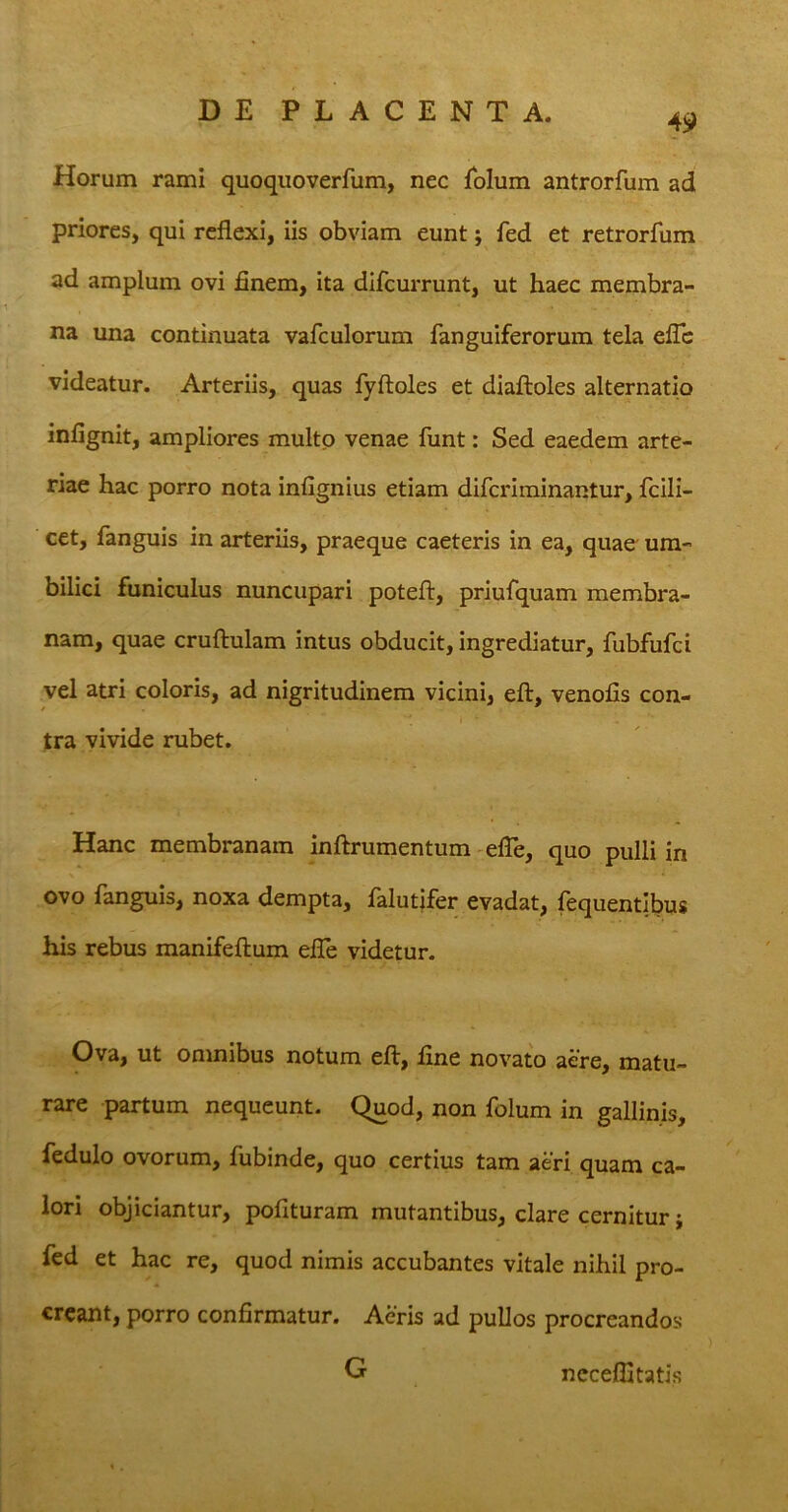 49 Horum rami quoquoverfum, nec folum antrorfum ad priores, qui reflexi, iis obviam eunt; fed et retrorfum ad amplum ovi finem, ita difcurrunt, ut haec membra- na una continuata vafculorum fanguiferorum tela efle videatur. Arteriis, quas fyftoles et diaftoles alternatio infignit, ampliores multo venae funt: Sed eaedem arte- riae hac porro nota infignius etiam difcriminantur, fcili- cet, fanguis in arteriis, praeque caeteris in ea, quae um- bilici funiculus nuncupari poteft, priufquam membra- nam, quae cruftulam intus obducit, ingrediatur, fubfufci vel atri coloris, ad nigritudinem vicini, eft, venofis con- tra vivide rubet. Hanc membranam inftrumentum efle, quo pulli in ovo fanguis, noxa dempta, falutifer evadat, fequentibus his rebus manifeftum efle videtur. Ova, ut omnibus notum eft, fine novato aere, matu- rare partum nequeunt. Quod, non folum in gallinis, fedulo ovorum, fubinde, quo certius tam aeri quam ca- lori objiciantur, pofituram mutantibus, clare cernitur; fed et hac re, quod nimis accubantes vitale nihil pro- creant, porro confirmatur. Aeris ad pullos procreandos G ncceflitatis