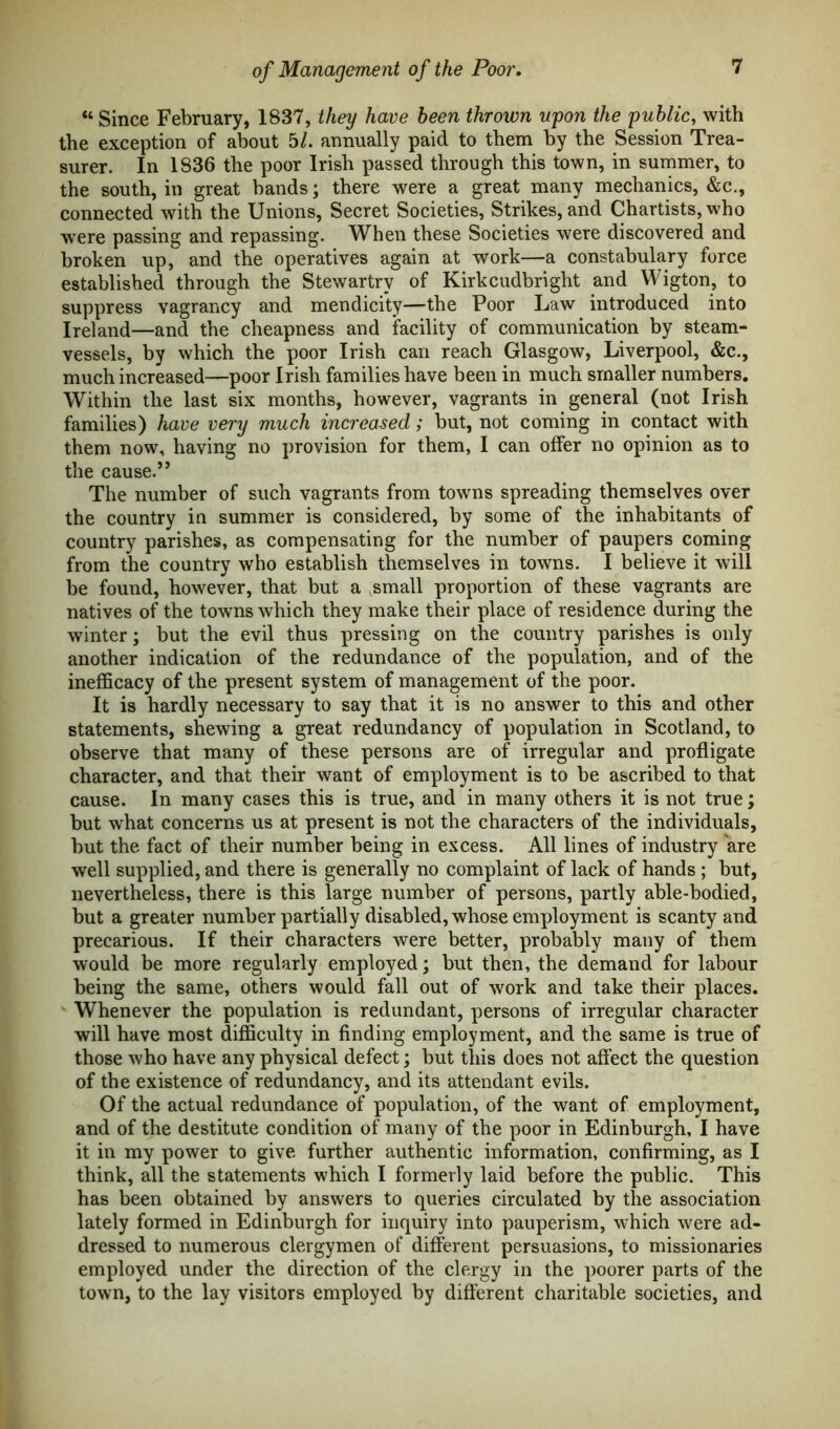 “ Since February, 1837, they have been thrown upon the public, with the exception of about 5/. annually paid to them by the Session Trea- surer. In 1836 the poor Irish passed through this town, in summer, to the south, in great bands; there were a great many mechanics, &c., connected with the Unions, Secret Societies, Strikes, and Chartists, who were passing and repassing. When these Societies were discovered and broken up, and the operatives again at work—a constabulary force established through the Stewartrv of Kirkcudbright and Wigton, to suppress vagrancy and mendicity—the Poor Law introduced into Ireland—and the cheapness and facility of communication by steam- vessels, by which the poor Irish can reach Glasgow, Liverpool, &c., much increased—poor Irish families have been in much smaller numbers. Within the last six months, however, vagrants in general (not Irish families) have very much increased; but, not coming in contact with them now, having no provision for them, I can offer no opinion as to the cause.” The number of such vagrants from towns spreading themselves over the country in summer is considered, by some of the inhabitants of country parishes, as compensating for the number of paupers coming from the country who establish themselves in towns. I believe it will be found, however, that but a small proportion of these vagrants are natives of the towns which they make their place of residence during the winter; but the evil thus pressing on the country parishes is only another indication of the redundance of the population, and of the inefficacy of the present system of management of the poor. It is hardly necessary to say that it is no answer to this and other statements, shewing a great redundancy of population in Scotland, to observe that many of these persons are of irregular and profligate character, and that their want of employment is to be ascribed to that cause. In many cases this is true, and in many others it is not true; but what concerns us at present is not the characters of the individuals, but the fact of their number being in excess. All lines of industry are well supplied, and there is generally no complaint of lack of hands ; but, nevertheless, there is this large number of persons, partly able-bodied, but a greater number partially disabled, whose employment is scanty and precarious. If their characters were better, probably many of them would be more regularly employed; but then, the demand for labour being the same, others would fall out of work and take their places. Whenever the population is redundant, persons of irregular character will have most difficulty in finding employment, and the same is true of those who have any physical defect; but this does not affect the question of the existence of redundancy, and its attendant evils. Of the actual redundance of population, of the want of employment, and of the destitute condition of many of the poor in Edinburgh, I have it in my power to give further authentic information, confirming, as I think, all the statements which I formerly laid before the public. This has been obtained by answers to queries circulated by the association lately formed in Edinburgh for inquiry into pauperism, which were ad- dressed to numerous clergymen of different persuasions, to missionaries employed under the direction of the clergy in the poorer parts of the town, to the lay visitors employed by different charitable societies, and