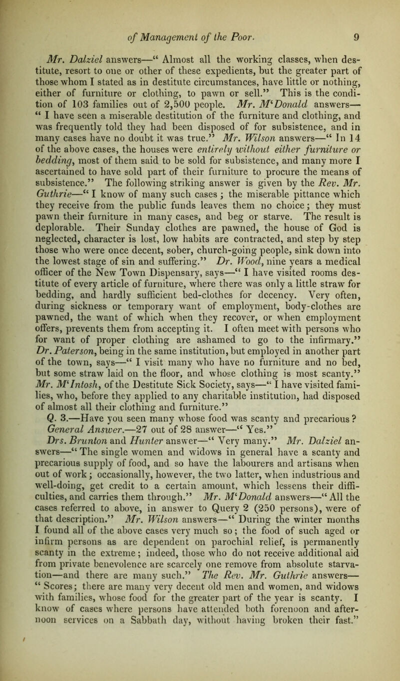 Mr. Dalziel answers—“ Almost all the working classes, when des- titute, resort to one or other of these expedients, but the greater part of those whom I stated as in destitute circumstances, have little or nothing, either of furniture or clothing, to pawn or sell.” This is the condi- tion of 103 families out of 2,500 people. Mr. McDonald, answers— u I have seen a miserable destitution of the furniture and clothing, and was frequently told they had been disposed of for subsistence, and in many cases have no doubt it was true.” Mr. Wilson answers—“ In 14 of the above cases, the houses were entirely without either furniture or bedding, most of them said to be sold for subsistence, and many more I ascertained to have sold part of their furniture to procure the means of subsistence.” The following striking answer is given by the Rev. Mr. Guthrie—c< I know of many such cases ; the miserable pittance which they receive from the public funds leaves them no choice; they must pawn their furniture in many cases, and beg or starve. The result is deplorable. Their Sunday clothes are pawned, the house of God is neglected, character is lost, low habits are contracted, and step by step those who were once decent, sober, church-going people, sink down into the lowest stage of sin and suffering.” Dr. Wood, nine years a medical officer of the New Town Dispensary, says—“ I have visited rooms des- titute of every article of furniture, where there was only a little straw' for bedding, and hardly sufficient bed-clothes for decency. Very often, during sickness or temporary want of employment, body-clothes are pawned, the want of which when they recover, or when employment offers, prevents them from accepting it. I often meet with persons who for want of proper clothing are ashamed to go to the infirmary.” Dr. Paterson, being in the same institution, but employed in another part of the town, says—“ I visit many who have no furniture and no bed, but some straw laid on the floor, and whose clothing is most scanty.” Mr. McIntosh, of the Destitute Sick Society, says—“ I have visited fami- lies, who, before they applied to any charitable institution, had disposed of almost all their clothing and furniture.” Q. 3.—Have you seen many whose food was scanty and precarious ? General Answer.—27 out of 28 answer—tC Yes.” Drs. Brunton and Hunter answer—“ Very many.” Mr. Dalziel an- swers—“ The single women and widows in general have a scanty and precarious supply of food, and so have the labourers and artisans when out of work; occasionally, however, the two latter, when industrious and well-doing, get credit to a certain amount, which lessens their diffi- culties, and carries them through.” Mr. M‘Donald answers—“All the cases referred to above, in answer to Query 2 (250 persons), were of that description.” Mr. Wilson answers—“ During the winter months I found all of the above cases very much so; the food of such aged or infirm persons as are dependent on parochial relief, is permanently scanty in the extreme; indeed, those who do not receive additional aid from private benevolence are scarcely one remove from absolute starva- tion—and there are many such.” The Rev. Mr. Guthrie answers— “ Scores; there are many very decent old men and women, and widows with families, whose food for the greater part of the year is scanty. I know of cases where persons have attended both forenoon and after- noon services on a Sabbath day, without having broken their fast.”