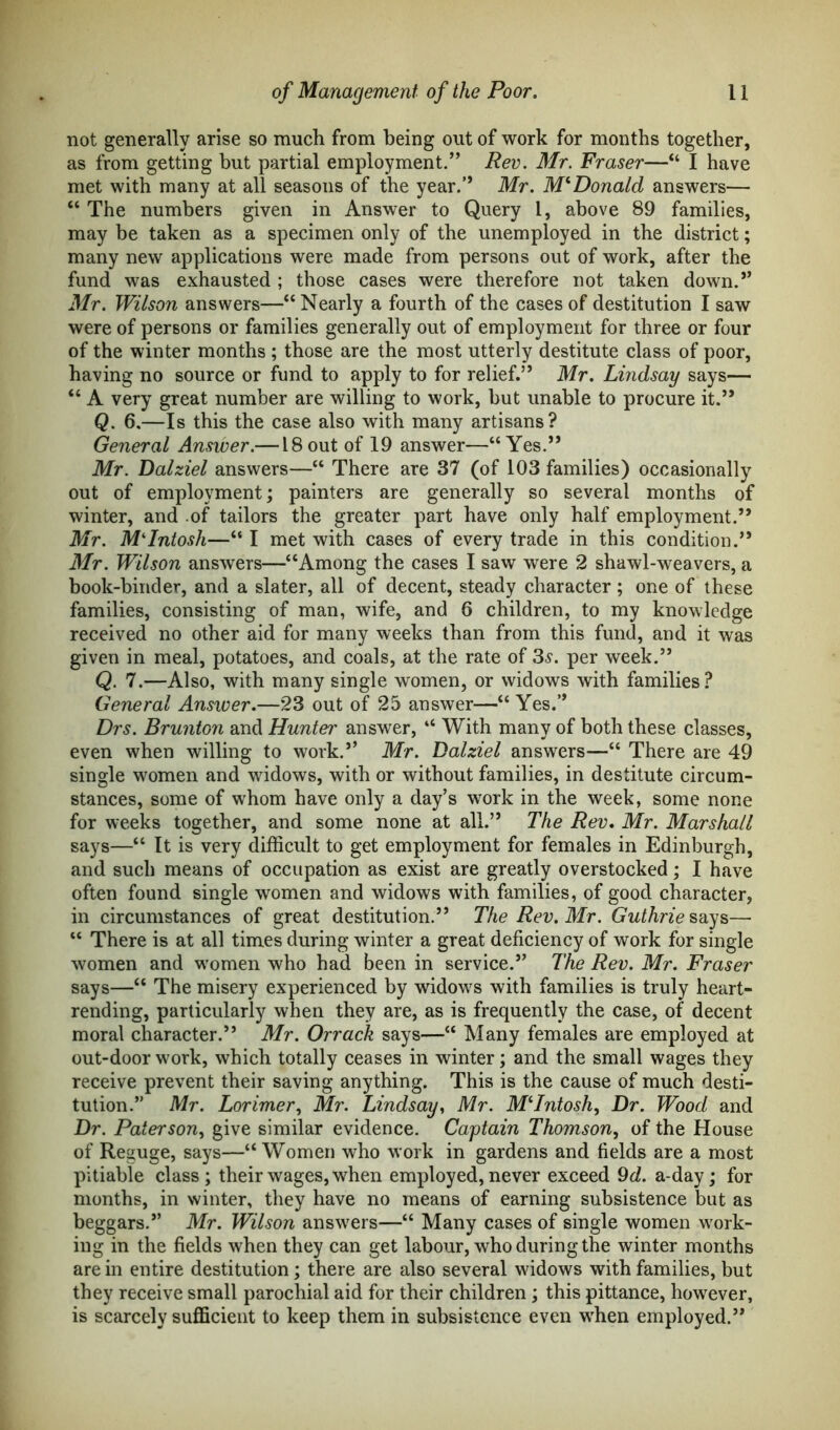 not generally arise so much from being out of work for months together, as from getting but partial employment.” Rev. Mr. Fraser—“ I have met with many at all seasons of the year.” Mr. McDonald answers— “ The numbers given in Answer to Query 1, above 89 families, may be taken as a specimen only of the unemployed in the district; many new applications were made from persons out of work, after the fund was exhausted ; those cases were therefore not taken down.” Mr. Wilson answers—“ Nearly a fourth of the cases of destitution I saw were of persons or families generally out of employment for three or four of the winter months ; those are the most utterly destitute class of poor, having no source or fund to apply to for relief.” Mr. Lindsay says— “ A very great number are willing to work, but unable to procure it.” Q. 6.—Is this the case also with many artisans? General Answer.—18 out of 19 answer—“Yes.” Mr. Dalziel answers—“ There are 37 (of 103 families) occasionally out of employment; painters are generally so several months of winter, and of tailors the greater part have only half employment.” Mr. McIntosh—“ I met with cases of every trade in this condition.” Mr. Wilson answers—“Among the cases I saw were 2 shawl-weavers, a book-binder, and a slater, all of decent, steady character; one of these families, consisting of man, wife, and 6 children, to my knowledge received no other aid for many weeks than from this fund, and it was given in meal, potatoes, and coals, at the rate of 3s. per week.” Q. 7.—Also, with many single women, or widows with families? General Answer.—23 out of 25 answer—“ Yes.” Drs. Brunton and Hunter answer, “ With many of both these classes, even when willing to work.” Mr. Dalziel answers—“ There are 49 single women and widows, with or without families, in destitute circum- stances, some of whom have only a day’s work in the week, some none for weeks together, and some none at all.” The Rev. Mr. Marshall says—“ It is very difficult to get employment for females in Edinburgh, and such means of occupation as exist are greatly overstocked; I have often found single women and widows with families, of good character, in circumstances of great destitution.” The Rev. Mr. Guthrie says— “ There is at all times during winter a great deficiency of work for single women and women who had been in service.” The Rev. Mr. Fraser says—“ The misery experienced by widows with families is truly heart- rending, particularly when they are, as is frequently the case, of decent moral character.” Mr. Orrack says—“ Many females are employed at out-door work, which totally ceases in winter; and the small wages they receive prevent their saving anything. This is the cause of much desti- tution.” Mr. Lorimer, Mr. Lindsay, Mr. MMntosh, Dr. Wood and Dr. Paterson, give similar evidence. Captain Thomson, of the House of Reguge, says—“ Women who work in gardens and fields are a most pitiable class; their wages, when employed, never exceed 9d. a-day; for months, in winter, they have no means of earning subsistence but as beggars.” Mr. Wilson answers—“ Many cases of single women work- ing in the fields when they can get labour, who during the winter months are in entire destitution; there are also several widows with families, but they receive small parochial aid for their children; this pittance, however, is scarcely sufficient to keep them in subsistence even when employed.”