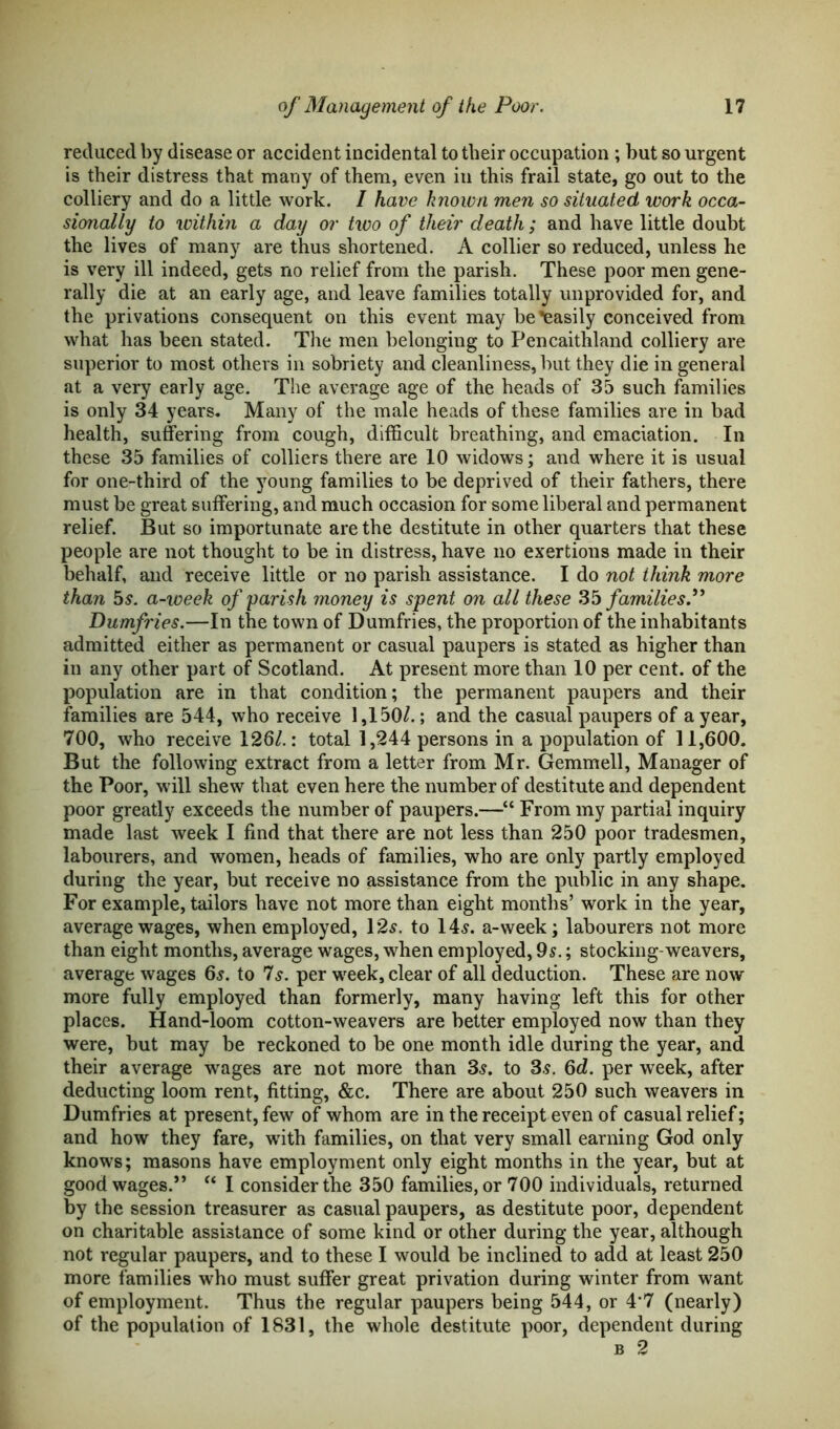 reduced by disease or accident incidental to their occupation ; but so urgent is their distress that many of them, even in this frail state, go out to the colliery and do a little work. I have known men so situated work occa- sionally to within a day or two of their death; and have little doubt the lives of many are thus shortened. A collier so reduced, unless he is very ill indeed, gets no relief from the parish. These poor men gene- rally die at an early age, and leave families totally unprovided for, and the privations consequent on this event may be Easily conceived from what has been stated. The men belonging to Pencaithland colliery are superior to most others in sobriety and cleanliness, but they die in general at a very early age. The average age of the heads of 35 such families is only 34 years. Many of the male heads of these families are in bad health, suffering from cough, difficult breathing, and emaciation. In these 35 families of colliers there are 10 widows; and where it is usual for one-third of the young families to be deprived of their fathers, there must be great suffering, and much occasion for some liberal and permanent relief. But so importunate are the destitute in other quarters that these people are not thought to be in distress, have no exertions made in their behalf, and receive little or no parish assistance. I do not think more than 5s. a-week of 'parish money is spent on all these 35 families.” Dumfries.—In the town of Dumfries, the proportion of the inhabitants admitted either as permanent or casual paupers is stated as higher than in any other part of Scotland. At present more than 10 per cent, of the population are in that condition; the permanent paupers and their families are 544, who receive 1,150/.; and the casual paupers of a year, 700, who receive 126/.: total 1,244 persons in a population of 11,600. But the following extract from a letter from Mr. Gemmell, Manager of the Poor, will shew that even here the number of destitute and dependent poor greatly exceeds the number of paupers.—“ From my partial inquiry made last week I find that there are not less than 250 poor tradesmen, labourers, and women, heads of families, who are only partly employed during the year, but receive no assistance from the public in any shape. For example, tailors have not more than eight months’ work in the year, average wages, when employed, 12 s. to 14s. a-week; labourers not more than eight months, average wages, when employed, 9s.; stocking-weavers, average wages 6s. to 7s. per week, clear of all deduction. These are now more fully employed than formerly, many having left this for other places. Hand-loom cotton-weavers are better employed now than they were, but may be reckoned to be one month idle during the year, and their average wages are not more than 3s. to 3s. 6d. per week, after deducting loom rent, fitting, &c. There are about 250 such weavers in Dumfries at present, few of whom are in the receipt even of casual relief; and how they fare, with families, on that very small earning God only knows; masons have employment only eight months in the year, but at good wages.” “ I consider the 350 families, or 700 individuals, returned by the session treasurer as casual paupers, as destitute poor, dependent on charitable assistance of some kind or other during the year, although not regular paupers, and to these I would be inclined to add at least 250 more families who must suffer great privation during winter from want of employment. Thus the regular paupers being 544, or 4-7 (nearly) of the population of 1831, the whole destitute poor, dependent during b 2