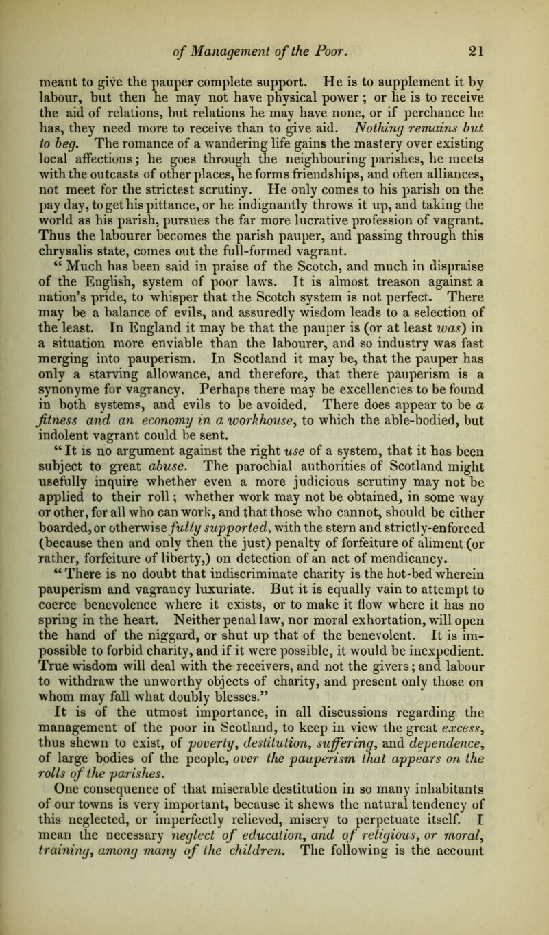 meant to give the pauper complete support. He is to supplement it by labour, but then he may not have physical power; or he is to receive the aid of relations, but relations he may have none, or if perchance he has, they need more to receive than to give aid. Nothing remains hut to beg. The romance of a wandering life gains the mastery over existing local affections; he goes through the neighbouring parishes, he meets with the outcasts of other places, he forms friendships, and often alliances, not meet for the strictest scrutiny. He only comes to his parish on the pay day, to get his pittance, or he indignantly throws it up, and taking the world as his parish, pursues the far more lucrative profession of vagrant. Thus the labourer becomes the parish pauper, and passing through this chrysalis state, comes out the full-formed vagrant. “ Much has been said in praise of the Scotch, and much in dispraise of the English, system of poor laws. It is almost treason against a nation’s pride, to whisper that the Scotch system is not perfect. There may be a balance of evils, and assuredly wisdom leads to a selection of the least. In England it may be that the pauper is (or at least was) in a situation more enviable than the labourer, and so industry was fast merging into pauperism. In Scotland it may be, that the pauper has only a starving allowance, and therefore, that there pauperism is a synonyme for vagrancy. Perhaps there may be excellencies to be found in both systems, and evils to be avoided. There does appear to be a fitness and an economy in a workhouse, to which the able-bodied, but indolent vagrant could be sent. “ It is no argument against the right use of a system, that it has been subject to great abuse. The parochial authorities of Scotland might usefully inquire whether even a more judicious scrutiny may not be applied to their roll; whether work may not be obtained, in some way or other, for all who can work, and that those who cannot, should be either boarded, or otherwise/^//?/ supported, with the stern and strictly-enforced (because then and only then the just) penalty of forfeiture of aliment (or rather, forfeiture of liberty,) on detection of an act of mendicancy. “ There is no doubt that indiscriminate charity is the hot-bed wherein pauperism and vagrancy luxuriate. But it is equally vain to attempt to coerce benevolence where it exists, or to make it flow where it has no spring in the heart. Neither penal law, nor moral exhortation, will open the hand of the niggard, or shut up that of the benevolent. It is im- possible to forbid charity, and if it were possible, it would be inexpedient. True wisdom will deal with the receivers, and not the givers; and labour to withdraw the unworthy objects of charity, and present only those on whom may fall what doubly blesses.” It is of the utmost importance, in all discussions regarding the management of the poor in Scotland, to keep in view the great excess, thus shewn to exist, of poverty, destitution, suffering, and dependence, of large bodies of the people, over the pauperism that appears on the rolls of the parishes. One consequence of that miserable destitution in so many inhabitants of our towns is very important, because it shews the natural tendency of this neglected, or imperfectly relieved, misery to perpetuate itself. I mean the necessary neglect of education, and of religious, or moral, training, among many of the children. The following is the account