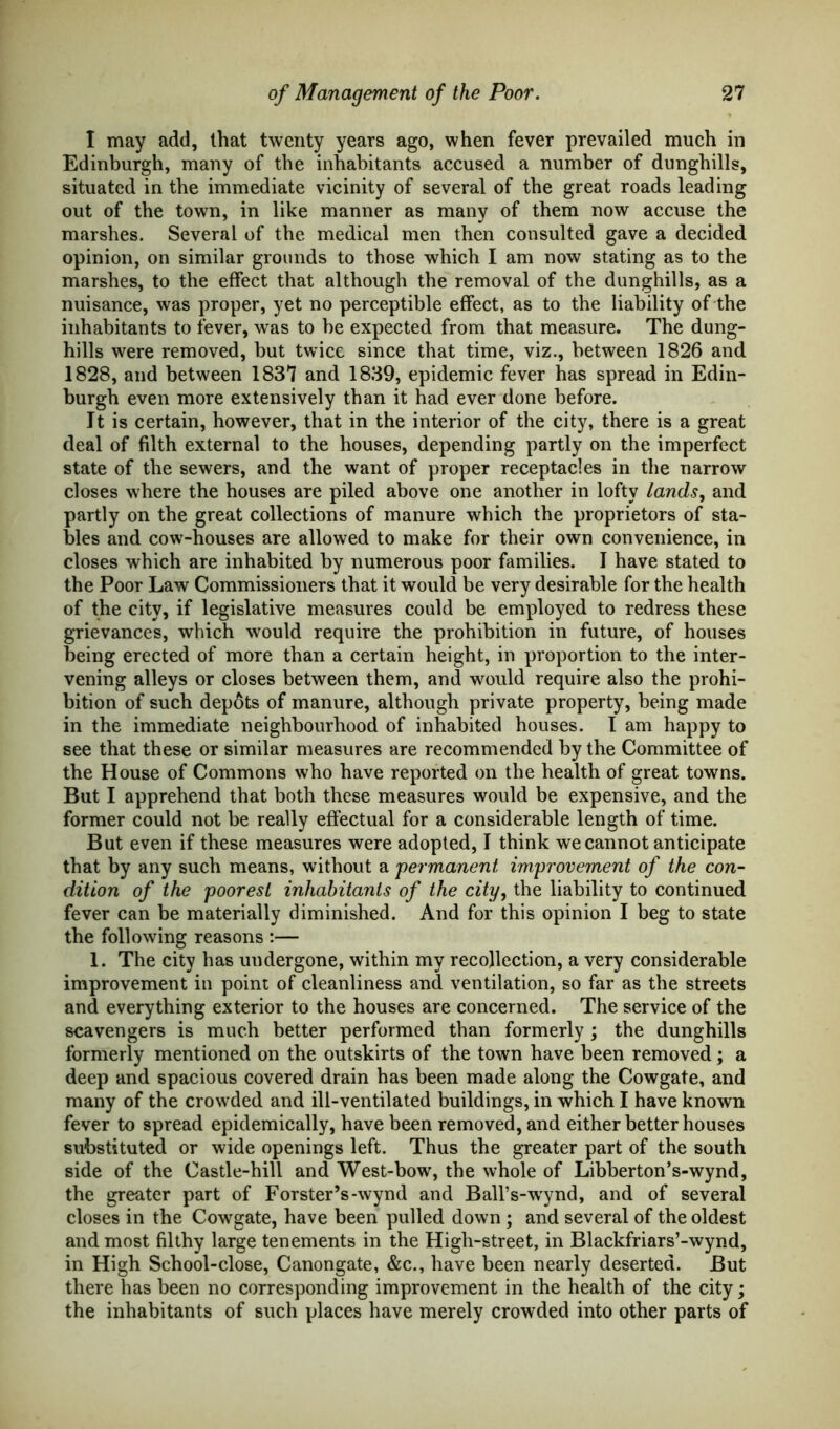 I may add, that twenty years ago, when fever prevailed much in Edinburgh, many of the inhabitants accused a number of dunghills, situated in the immediate vicinity of several of the great roads leading out of the town, in like manner as many of them now accuse the marshes. Several of the medical men then consulted gave a decided opinion, on similar grounds to those which I am now stating as to the marshes, to the effect that although the removal of the dunghills, as a nuisance, was proper, yet no perceptible effect, as to the liability of the inhabitants to fever, was to he expected from that measure. The dung- hills were removed, but twice since that time, viz., between 1826 and 1828, and between 1837 and 1839, epidemic fever has spread in Edin- burgh even more extensively than it had ever done before. It is certain, however, that in the interior of the city, there is a great deal of filth external to the houses, depending partly on the imperfect state of the sewers, and the want of proper receptacles in the narrow closes where the houses are piled above one another in lofty lands, and partly on the great collections of manure which the proprietors of sta- bles and cow-houses are allowed to make for their own convenience, in closes which are inhabited by numerous poor families. I have stated to the Poor Law Commissioners that it would be very desirable for the health of the city, if legislative measures could be employed to redress these grievances, which would require the prohibition in future, of houses being erected of more than a certain height, in proportion to the inter- vening alleys or closes between them, and would require also the prohi- bition of such depots of manure, although private property, being made in the immediate neighbourhood of inhabited houses. I am happy to see that these or similar measures are recommended by the Committee of the House of Commons who have reported on the health of great towns. But I apprehend that both these measures would be expensive, and the former could not be really effectual for a considerable length of time. But even if these measures were adopted, I think we cannot anticipate that by any such means, without a permanent improvement of the con- dition of the poorest inhabitants of the city, the liability to continued fever can be materially diminished. And for this opinion I beg to state the following reasons :— 1. The city has undergone, within my recollection, a very considerable improvement in point of cleanliness and ventilation, so far as the streets and everything exterior to the houses are concerned. The service of the scavengers is much better performed than formerly ; the dunghills formerly mentioned on the outskirts of the town have been removed; a deep and spacious covered drain has been made along the Cowgate, and many of the crowded and ill-ventilated buildings, in which I have known fever to spread epidemically, have been removed, and either better houses substituted or wide openings left. Thus the greater part of the south side of the Castle-hill and West-bow, the whole of Libberton’s-wynd, the greater part of Forster’s-wynd and Ball’s-wynd, and of several closes in the Cowgate, have been pulled down; and several of the oldest and most filthy large tenements in the High-street, in Blackfriars’-wynd, in High School-close, Canongate, &c., have been nearly deserted. But there has been no corresponding improvement in the health of the city; the inhabitants of such places have merely crowded into other parts of