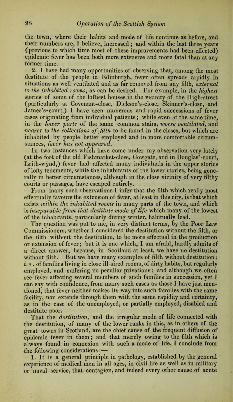 the town, where their habits and mode of life continue as before, and their numbers are, I believe, increased; and within the last three years (previous to which time most of these improvements had been effected) epidemic fever has been both more extensive and more fatal than at any former time. 2. I have had many opportunities of observing that, among the most destitute of the people in Edinburgh, fever often spreads rapidly in situations as well ventilated and as far removed from any filth, external to the inhabited rooms, as can be desired. For example, in the highest stories of some of the loftiest houses in the vicinity of the High-street (particularly at Covenant-close, Dickson’s-close, Skinner’s-close, and James’s-court,) I have seen numerous and rapid successions of fever cases originating from individual patients; while even at the same time, in the lower parts of the same common stairs, worse ventilated, and nearer to the collections of filth to be found in the closes, but which are inhabited by people better employed and in more comfortable circum- stances, fever has not appeared. In two instances which have come under my observation very lately (at the foot of the old Fishmarket-close, Cowgate, and in Douglas’-court, Leith-wrynd,) fever had affected many individuals in the upper stories of lofty tenements, while the inhabitants of the lower stories, being gene- rally in better circumstances, although in the close vicinity of very filthy courts or passages, have escaped entirely. From many such observations I infer that the filth which really most effectually favours the extension of fever, at least in this city, is that which exists within the inhabited rooms in many parts of the town, and which is inseparable from that destitute mode of life which many of the lowest of the inhabitants, particularly during winter, habitually lead. The question was put to me, in very distinct terms, by the Poor Law Commissioners, whether I considered the destitution without the filth, or the filth without the destitution, to be more effectual in the production or extension of fever; but it is one which, I am afraid, hardly admits of a direct answer, because, in Scotland at least, we have no destitution without filth. But we have many examples of filth without destitution ; i. e , of families living in close ill-aired rooms, of dirty habits, but regularly employed, and suffering no peculiar privations; and although we often see fever affecting several members of such families in succession, yet I can say with confidence, from many such cases as those I have just men- tioned, that fever neither makes its way into such families with the same facility, nor extends through them with the same rapidity and certainty, as in the case of the unemployed, or partially employed, disabled and destitute poor. That the destitution, and the irregular mode of life connected with the destitution, of many of the lower ranks in this, as in others of the great towns in Scotland, are the chief cause of the frequent diffusion of epidemic fever in them; and that merely owing to the filth which is always found in connexion with such a mode of life, I conclude from the following considerations:— 1. It is a general principle in pathology, established by the general experience of medical men in all ages, in civil life as well as in military or naval service, that contagion, and indeed every other cause of acute