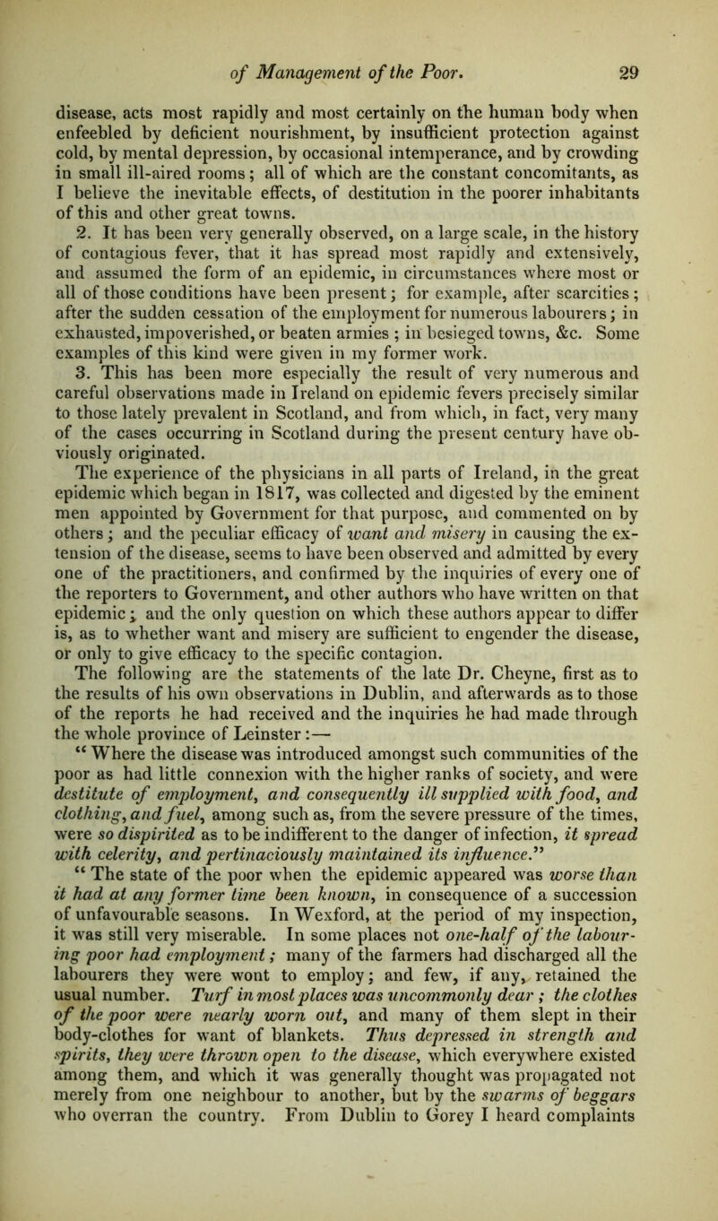 disease, acts most rapidly and most certainly on the human body when enfeebled by deficient nourishment, by insufficient protection against cold, by mental depression, by occasional intemperance, and by crowding in small ill-aired rooms; all of which are the constant concomitants, as I believe the inevitable effects, of destitution in the poorer inhabitants of this and other great towns. 2. It has been very generally observed, on a large scale, in the history of contagious fever, that it has spread most rapidly and extensively, and assumed the form of an epidemic, in circumstances where most or all of those conditions have been present; for example, after scarcities; after the sudden cessation of the employment for numerous labourers; in exhausted, impoverished, or beaten armies ; in besieged towns, &c. Some examples of this kind were given in my former work. 3. This has been more especially the result of very numerous and careful observations made in Ireland on epidemic fevers precisely similar to those lately prevalent in Scotland, and from which, in fact, very many of the cases occurring in Scotland during the present century have ob- viously originated. The experience of the physicians in all parts of Ireland, in the great epidemic which began in 1817, was collected and digested by the eminent men appointed by Government for that purpose, and commented on by others; and the peculiar efficacy of want and misery in causing the ex- tension of the disease, seems to have been observed and admitted by every one of the practitioners, and confirmed by the inquiries of every one of the reporters to Government, and other authors who have written on that epidemic ; and the only question on which these authors appear to differ is, as to whether want and misery are sufficient to engender the disease, or only to give efficacy to the specific contagion. The following are the statements of the late Dr. Cheyne, first as to the results of his own observations in Dublin, and afterwards as to those of the reports he had received and the inquiries he had made through the whole province of Leinster:— <c Where the disease was introduced amongst such communities of the poor as had little connexion with the higher ranks of society, and were destitute of employment, and consequently ill supplied with food, and clothing, and fuel, among such as, from the severe pressure of the times, were so dispirited as to be indifferent to the danger of infection, it spread with celerity, and pertinaciously maintained its influence.” “ The state of the poor when the epidemic appeared was worse than it had at any former time been known, in consequence of a succession of unfavourable seasons. In Wexford, at the period of my inspection, it was still very miserable. In some places not one-half of the labour- ing poor had employment; many of the farmers had discharged all the labourers they were wont to employ; and few, if any*. retained the usual number. Turf in most places was uncommonly dear ; the clothes of the poor were nearly worn out, and many of them slept in their body-clothes for want of blankets. Thus depressed in strength and spirits, they were thrown open to the disease, which everywhere existed among them, and which it was generally thought was propagated not merely from one neighbour to another, but by the swarms of beggars who overran the country. From Dublin to Gorey I heard complaints