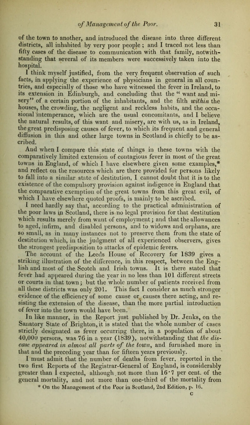 of the town to another, and introduced the disease into three different districts, all inhabited by very poor people ; and I traced not less than fifty cases of the disease to communication with that family, notwith- standing that several of its members were successively taken into the hospital. I think myself justified, from the very frequent observation of such facts, in applying the experience of physicians in general in all coun- tries, and especially of those who have witnessed the fever in Ireland, to its extension in Edinburgh, and concluding that the “ want and mi- sery” of a certain portion of the inhabitants, and the filth within the houses, the crowding, the negligent and reckless habits, and the occa- sional intemperance, which are the usual concomitants, and I believe the natural results, of this want and misery, are with us, as in Ireland, the great predisposing causes of fever, to which its frequent and general diffusion in this and other large towns in Scotland is chiefly to be as- cribed. And when I compare this state of things in these towns with the comparatively limited extension of contagious fever in most of the great towns in England, of which I have elsewhere given some examples,* and reflect on the resources which are there provided for persons likely to fall into a similar state of destitution, I cannot doubt that it is to the existence of the compulsory provision against indigence in England that the comparative exemption of the great towns from this great evil, of which I have elsewhere quoted proofs, is mainly to be ascribed. I need hardly say that, according to the practical administration of the poor laws in Scotland, there is no legal provision for that destitution which results merely from want of employment; and that the allowances to aged, infirm, and disabled persons, and to widows and orphans, are so small, as in many instances not to preserve them from the state of destitution which, in the judgment of all experienced observers, gives the strongest predisposition to attacks of epidemic fevers. The account of the Leeds House of Recovery for 1839 gives a striking illustration of the difference, in this respect, between the Eng- lish and most of the Scotch and Irish towns. It is there stated that fever had appeared during the year in no less than 101 different streets or courts in that town; but the whole number of patients received from all these districts was only 201. This fact I consider as much stronger evidence of the efficiency of some cause or causes there acting, and re- sisting the extension of the disease, than the more partial introduction of fever into the town would have been. In like manner, in the Report just published by Dr. Jenks, on the Sanatory State of Brighton, it is stated that the whole number of cases strictly designated as fever occurring there, in a population of about 40,000 persons, was 76 in a year (1839), notwithstanding that the dis- ease appeared in almost all parts of the town, and furnished more in that and the preceding year than for fifteen years previously. I must admit that the number of deaths from fever, reported in the two first Reports of the Registrar-General of England, is considerably greater than I expected, although , not more than 16*7 per cent, of the general mortality, and not more than one-third of the mortality from * On the Management of the Poor in Scotland, 2nd Edition, p. 16. c