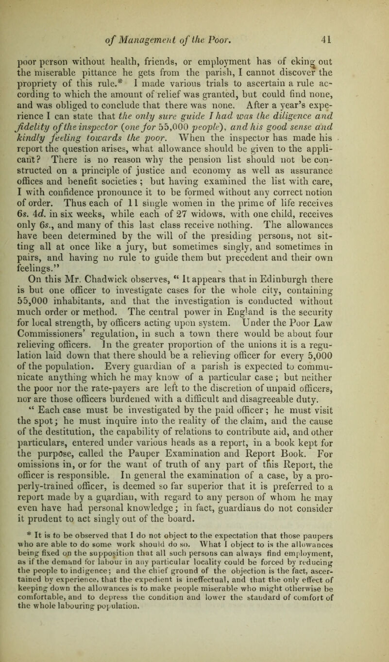 poor person without health, friends, or employment has of ekin^ out the miserable pittance he gets from the parish, I cannot discover the propriety of this rule.* 1 made various trials to ascertain a rule ac- cording to which the amount of relief was granted, hut could find none, and was obliged to conclude that there was none. After a year’s expe- rience I can state that the only sure guide I had was the diligence and fidelity of the inspector {one for 55,000 people), and his good sense and kindly feeling towards the poor. When the inspector has made his report the question arises, what allowance should be given to the appli- cant? There is no reason why the pension list should not be con- structed on a principle of justice and economy as well as assurance offices and benefit societies ; but having examined the list with care, I with confidence pronounce it to be formed without any correct notion of order. Thus each of 11 single women in the prime of life receives 6s. 4c?. in six weeks, while each of 27 widows, with one child, receives only 6s., and many of this last class receive nothing. The allowances have been determined by the will of the presiding persons, not sit- ting all at once like a jury, but sometimes singly, and sometimes in pairs, and having no rule to guide them but precedent and their own feelings.” On this Mr. Chadwick observes, “ It appears that in Edinburgh there is but one officer to investigate cases for the whole city, containing 55,000 inhabitants, and that the investigation is conducted without much order or method. The central power in England is the security for local strength, by officers acting upon system. Under the Poor Law Commissioners’ regulation, in such a town there would be about four relieving officers. In the greater proportion of the unions it is a regu- lation laid down that there should be a relieving officer for every 5,000 of the population. Every guardian of a parish is expected to commu- nicate anything which he may know of a particular case ; but neither the poor nor the rate-payers are left to the discretion of unpaid officers, nor are those officers burdened with a difficult and disagreeable duty. “ Each case must be investigated by the paid officer; he must visit the spot; he must inquire into the reality of the claim, and the cause of the destitution, the capability of relations to contribute aid, and other particulars, entered under various heads as a report, in a book kept for the purpose, called the Pauper Examination and Report Book. For omissions in, or for the want of truth of any part of this Report, the officer is responsible. In general the examination of a case, by a pro- perly-trained officer, is deemed so far superior that it is preferred to a report made by a guardian, with regard to any person of whom he may even have had personal knowledge; in fact, guardians do not consider it prudent to act singly out of the board. * It is to be observed that I do not object to the expectation that those paupers who are able to do some work should do so. What I object to is the allowances being fixed op the supposition that all such persons can always find employment, as if the demand for labour in any particular locality could be forced by reducing the people to indigence; and the chief ground of the objection is the fact, ascer- tained bv experience, that the expedient is ineffectual, and that the only effect of keeping down the allowances is to make people miserable who might otherwise be comfortable, and to depress the condition and lower the standard of comfort of the whole labouring population.