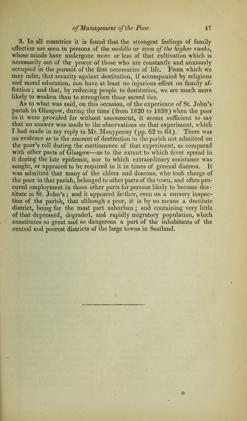 3. In all countries it is found that the strongest feelings of family affection are seen in persons of the middle or even of the higher ranks, whose minds have undergone more or less of that cultivation which is necessarily out of the power of those who are constantly and anxiously occupied in the pursuit of the first necessaries of life. From which we may infer, that security against destitution, if accompanied by religious and moral education, can have at least no injurious effect on family af- fection ; and that, by reducing people to destitution, we are much more likely to weaken than to strengthen those sacred ties. As to what was said, on this occasion, of the experience of St. John’s parish in Glasgow, during the time (from 1820 to 1838) when the poor in it were provided for without assessment, it seems sufficient to say that no answer was made to the observations on that experiment, which I had made in my reply to Mr. Monypenny (pp. 62 to 64). There was no evidence as to the amount of destitution in the parish not admitted on the poor’s roll during the continuance of that experiment, as compared with other parts of Glasgow—as to the extent to which fever spread in it during the late epidemic, nor to which extraordinary assistance was sought, or appeared to be required in it in times of general distress. It was admitted that many of the elders and deacons, who took charge of the poor in that parish, belonged to other parts of the town, and often pro- cured employment in those other parts for persons likely to become des- titute in St. John’s ; and it appeared farther, even on a cursory inspec- tion of the parish, that although a poor, it is by no means a destitute district, being for the most part suburban; and containing very little of that depressed, degraded, and rapidly migratory population, which constitutes so great and so dangerous a part of the inhabitants of the central and poorest districts of the large towns in Scotland. D