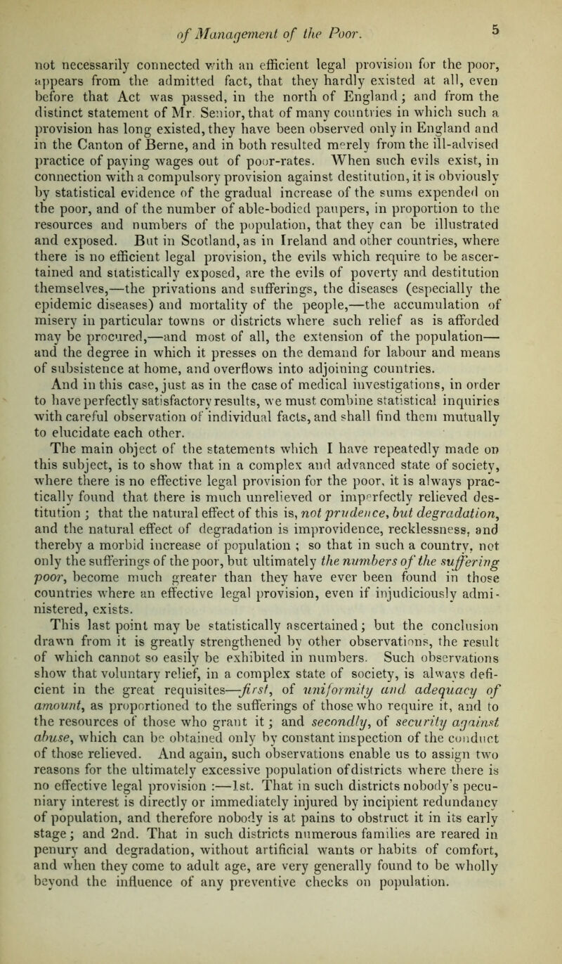 not necessarily connected v/ith an efficient legal provision for the poor, appears from the admitted fact, that they hardly existed at all, even before that Act was passed, in the north of England; and from the distinct statement of Mr. Senior, that of many countries in which such a provision has long existed, they have been observed only in England and in the Canton of Berne, and in both resulted merely from the ill-advised practice of paying wages out of poor-rates. When such evils exist, in connection with a compulsory provision against destitution, it is obviously by statistical evidence of the gradual increase of the sums expended on the poor, and of the number of able-bodied paupers, in proportion to the resources and numbers of the population, that they can be illustrated and exposed. But in Scotland, as in Ireland and other countries, where there is no efficient legal provision, the evils which require to be ascer- tained and statistically exposed, are the evils of poverty and destitution themselves,—the privations and sufferings, the diseases (especially the epidemic diseases) and mortality of the people,—the accumulation of misery in particular towns or districts where such relief as is afforded may be procured,—and most of all, the extension of the population— and the degree in which it presses on the demand for labour and means of subsistence at home, and overflows into adjoining countries. And in this case, just as in the case of medical investigations, in order to have perfectly satisfactory results, we must combine statistical inquiries with careful observation of individual facts, and shall find them mutually to elucidate each other. The main object of the statements which I have repeatedly made on this subject, is to show that in a complex and advanced state of society, where there is no effective legal provision for the poor, it is always prac- tically found that there is much unrelieved or imperfectly relieved des- titution ; that the natural effect of this is, not prudence, but degradation., and the natural effect of degradation is improvidence, recklessness, and thereby a morbid increase of population ; so that in such a country, not only the sufferings of the poor, but ultimately the numbers of the suffering poor, become much greater than they have ever been found in those countries where an effective legal provision, even if injudiciously admi- nistered, exists. This last point may be statistically ascertained; but the conclusion drawn from it is greatly strengthened by other observations, the result of which cannot so easily be exhibited in numbers. Such observations show that voluntary relief, in a complex state of society, is always defi- cient in the great requisites—first, of uniformity and adequacy of amount, as proportioned to the sufferings of those who require it, and to the resources of those who grant it; and secondly, of security against abuse, which can be obtained only by constant inspection of the conduct of those relieved. And again, such observations enable us to assign two reasons for the ultimately excessive population of districts where there is no effective legal provision :—1st. That in such districts nobody’s pecu- niary interest is directly or immediately injured by incipient redundancy of population, and therefore nobody is at pains to obstruct it in its early stage; and 2nd. That in such districts numerous families are reared in penury and degradation, without artificial wants or habits of comfort, and when they come to adult age, are very generally found to be wholly beyond the influence of any preventive checks on population.