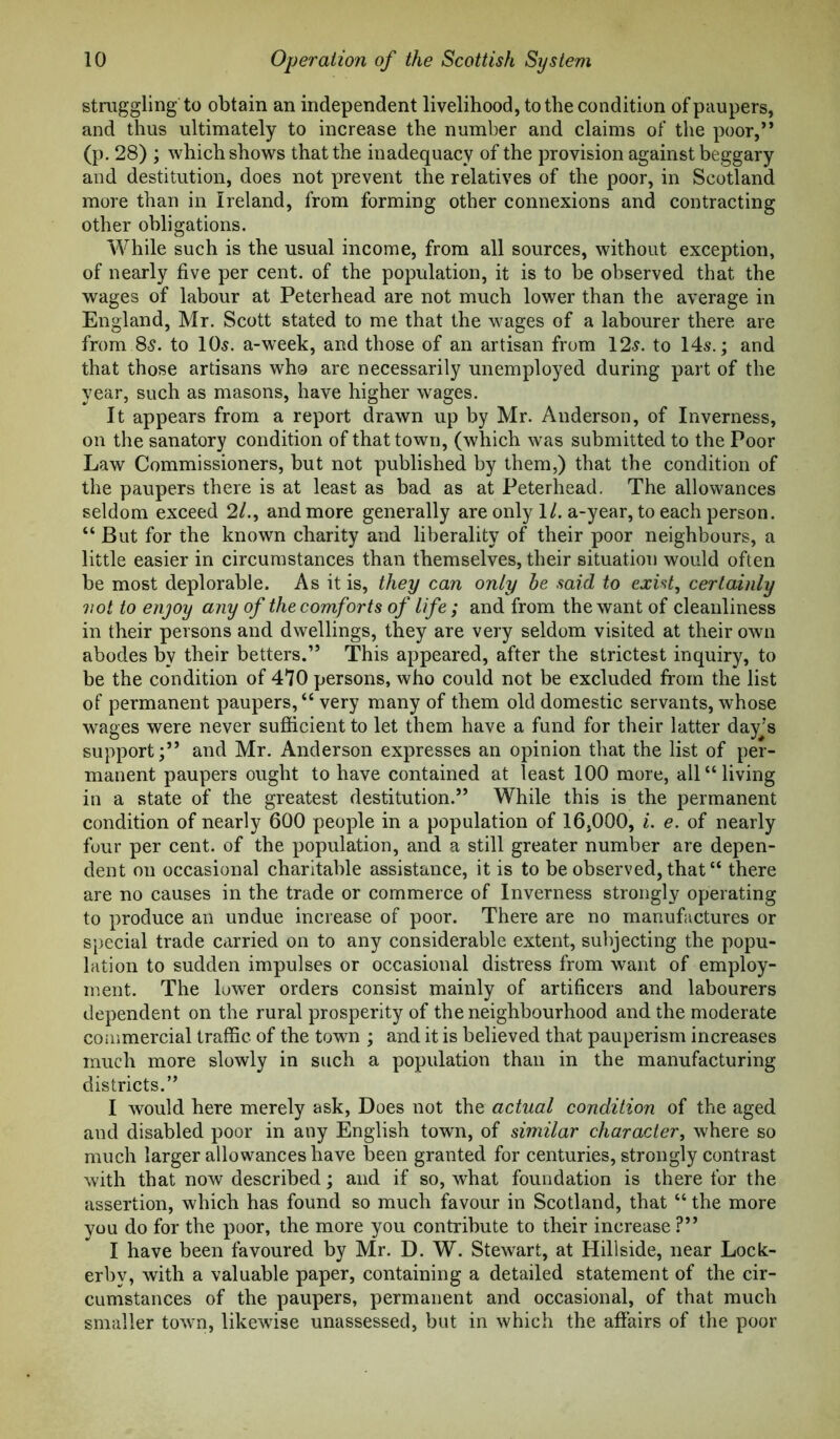 struggling to obtain an independent livelihood, to the condition of paupers, and thus ultimately to increase the number and claims of the poor,” (p. 28) ; which shows that the inadequacy of the provision against beggary and destitution, does not prevent the relatives of the poor, in Scotland more than in Ireland, from forming other connexions and contracting other obligations. While such is the usual income, from all sources, without exception, of nearly five per cent, of the population, it is to be observed that the wages of labour at Peterhead are not much lower than the average in England, Mr. Scott stated to me that the wages of a labourer there are from 85. to lOs. a-week, and those of an artisan from 12s. to 14s.; and that those artisans who are necessarily unemployed during part of the year, such as masons, have higher wages. It appears from a report drawn up by Mr. Anderson, of Inverness, on the sanatory condition of that town, (which was submitted to the Poor Law Commissioners, but not published by them,) that the condition of the paupers there is at least as bad as at Peterhead, The allowances seldom exceed 2/., and more generally are only 1/. a-year, to each person. “ But for the known charity and liberality of their poor neighbours, a little easier in circumstances than themselves, their situation would often be most deplorable. As it is, they can only be said to exist, certainly not to enjoy any of the comforts of life; and from the want of cleanliness in their persons and dwellings, they are very seldom visited at their own abodes by their betters.” This appeared, after the strictest inquiry, to be the condition of 470 persons, who could not be excluded from the list of permanent paupers, “ very many of them old domestic servants, whose wages were never sufficient to let them have a fund for their latter day’s support;” and Mr. Anderson expresses an opinion that the list of per- manent paupers ought to have contained at least 100 more, all “living in a state of the greatest destitution.” While this is the permanent condition of nearly 600 people in a population of 16,000, i. e. of nearly four per cent, of the population, and a still greater number are depen- dent on occasional charitable assistance, it is to be observed, that “ there are no causes in the trade or commerce of Inverness strongly operating to produce an undue increase of poor. There are no manufactures or special trade carried on to any considerable extent, subjecting the popu- lation to sudden impulses or occasional distress from want of employ- ment. The lower orders consist mainly of artificers and labourers dependent on the rural prosperity of the neighbourhood and the moderate commercial traffic of the town ; and it is believed that pauperism increases much more slowly in such a population than in the manufacturing districts.” I would here merely ask, Does not the actual condition of the aged and disabled poor in any English town, of similar character, where so much larger allowances have been granted for centuries, strongly contrast with that now described; and if so, what foundation is there for the assertion, which has found so much favour in Scotland, that “ the more you do for the poor, the more you contribute to their increase ?” I have been favoured by Mr. D. W. Stewart, at Hillside, near Lock- erby, with a valuable paper, containing a detailed statement of the cir- cumstances of the paupers, permanent and occasional, of that much smaller town, likewise unassessed, but in which the affairs of the poor