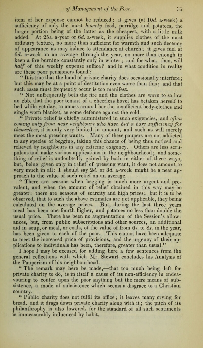 item of her expense cannot be reduced; it gives (at lOJ. a-week) a sufficiency of only the most homely food, porridge and potatoes, the larger portion being of the latter as the cheapest, with a little milk added. At 25.?. a-year or Qd. a-week, it supplies clothes of the most ordinary texture, no more than sufficient for warmth and such decency of appearance as may induce to attendance at church; it gives fuel at Qd. a-week on an average through the year, no more than enough to keep a fire burning constantly only in winter; and for what, then, will half of this weekly expense suffice? and in what condition in reality are these poor pensioners found? “ It is true that the hand of private charity does occasionally interfere; but this may be at a point of destitution even worse than this; and that such cases must frequently occur is too manifest. “ Not unfrequently both the fire and the clothes are worn to so Iow- an ebb, that the poor tenant of a cheerless hovel has betaken herself to bed while yet day, to amass around her the insufficient body-clothes and single worn blanket, as some defence against the cold. “ Private relief is chiefly administered in such exigencies, and often coming only from near neighbours who have hut a bare sufficiency for themselves, it is only very limited in amount, and such as will merely meet the most pressing wants. Many of these paupers are not addicted to any species of begging, taking this chance of being thus noticed and relieved by neighbours in any extreme exigency. Others are less scru- pulous and make various applications in the neighbourhood; and some- thing of relief is undoubtedly gained by both in either of these ways, but, being given only in relief of pressing want, it does not amount to very much in all: I should say 2d. or 3d. a-week might be a near ap- proach to the value of such relief on an average. “ There are seasons when begging is much more urgent and pre- valent, and when the amount of relief obtained in this way may be greater: there are seasons of scarcity and high prices; but it is to be observed, that to such the above estimates are not applicable, they being calculated on the average prices. But, during the last three years meal has been one-fourth higher, and potatoes no less than double the usual price. There has been no augmentation of the Session’s allow- ances, but, from public subscriptions and other sources, an additional aid in soup, or meal, or coals, of the value of from 6s. to 8s. in the year, has been given to each of the poor. This cannot have been adequate to meet the increased price of provisions, and the urgency of their ap- plications to individuals has been, therefore, greater than usual.” I hope I may be excused for adding here a few sentences from the general reflections with which Mr. Stewart concludes his Analysis of the Pauperism of his neighbourhood. “ The remark may here be made,—that too much being left for private charity to do, is in itself a cause of its non-efficiency in endea- vouring to confer upon the poor anything but the mere means of sub- sistence, a mode of subsistence which seems a disgrace to a Christian country. “ Public charity does not fulfil its office; it leaves many crying for bread, and it drags down private charity along with it; the pitch of its philanthrophy is also lowered, for the standard of all such sentiments is immeasurably influenced by habit.