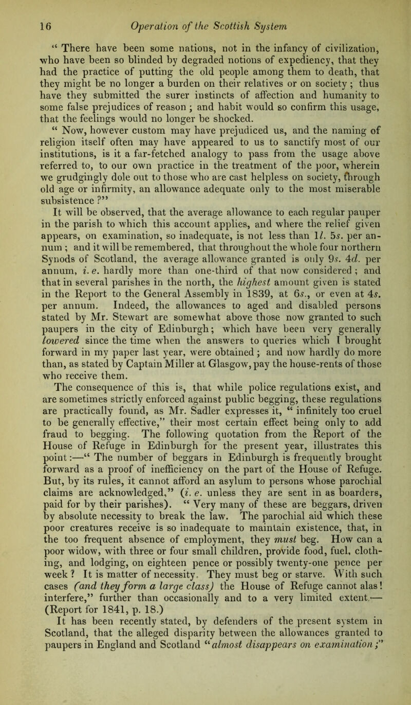 “ There have been some nations, not in the infancy of civilization, who have been so blinded by degraded notions of expediency, that they had the practice of putting the old people among them to death, that they might be no longer a burden on their relatives or on society ; thus have they submitted the surer instincts of affection and humanity to some false prejudices of reason ; and habit would so confirm this usage, that the feelings would no longer be shocked. “ Now, however custom may have prejudiced us, and the naming of religion itself often may have appeared to us to sanctify most of our institutions, is it a far-fetched analogy to pass from the usage above referred to, to our own practice in the treatment of the poor, wherein we grudgingly dole out to those w^ho are cast helpless on society, fhrough old age or infirmity, an allowance adequate only to the most miserable subsistence ?” It will be observed, that the average allowance to each regular pauper in the parish to -which this account applies, and where the relief given appears, on examination, so inadequate, is not less than 1/. 5^. per an- num ; and it will be remembered, that throughout the whole four northern Synods of Scotland, the average allowance granted is only 9s. 4d. per annum, i. e. hardly more than one-third of that now considered ; and that in several parishes in the north, the highest amount given is stated in the Report to the General Assembly in 1839, at 6^., or even at 4^. per annum. Indeed, the allowances to aged and disabled persons stated by Mr. Stewart are somewhat above those now granted to such paupers in the city of Edinburgh; which have been very generally towered since the time when the answers to queries which I brought forward in my paper last year, were obtained; and now hardly do more than, as stated by Captain Miller at Glasgow, pay the house-rents of those who receive them. The consequence of this is, that while police regulations exist, and are sometimes strictly enforced against public begging, these regulations are practically found, as Mr. Sadler expresses it, “ infinitely too cruel to be generally effective,” their most certain effect being only to add fraud to begging. The following quotation from the Report of the House of Refuge in Edinburgh for the present year, illustrates this point:—“ The number of beggars in Edinburgh is frequently brought forward as a proof of inefficiency on the part of the House of Refuge. But, by its rules, it cannot afford an asylum to persons whose parochial claims are acknowledged,” {i, e. unless they are sent in as boarders, paid for by their parishes). “ Very many of these are beggars, driven by absolute necessity to break the law. The parochial aid which these poor creatures receive is so inadequate to maintain existence, that, in the too frequent absence of employment, they must beg. How can a poor widow, with three or four small children, provide food, fuel, cloth- ing, and lodging, on eighteen pence or possibly twenty-one pence per week ? It is matter of necessity. They must beg or starve. With such cases (and they form a large class) the House of Refuge cannot alas! interfere,” further than occasionally and to a very limited extent -— (Report for 1841, p. 18.) It has been recently stated, by defenders of the present system in Scotland, that the alleged disparity between the allowances granted to paupers in England and Scotland almost disappears on ejcamination f