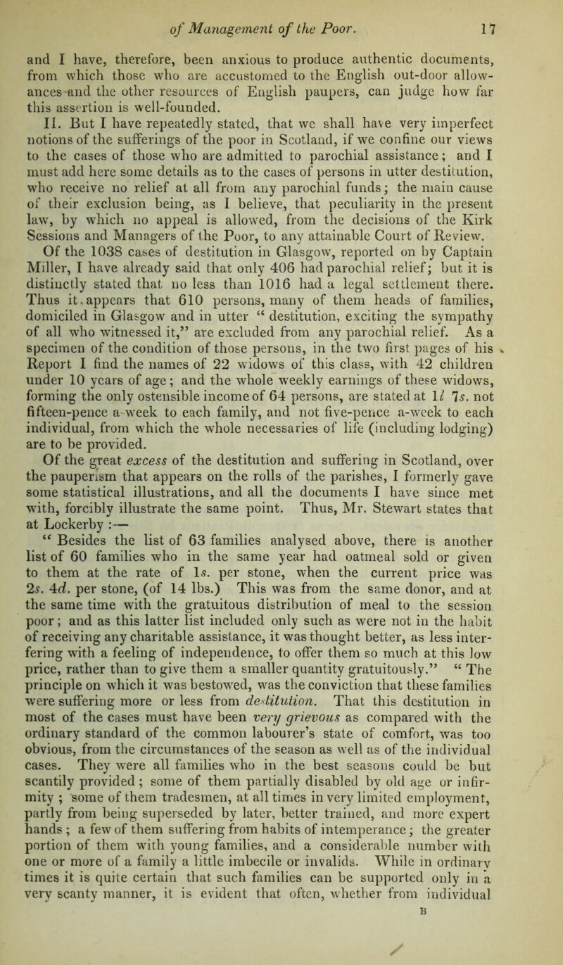 and I have, therefore, been anxious to produce authentic documents, from which those who are accustomed to the English out-door allow- ances and the other resources of English paupers, can judge how far tliis assertion is well-founded. II. But I have repeatedly stated, that we shall have very imperfect notions of the sufferings of the poor in Scotland, if we confine our views to the cases of those who are admitted to parochial assistance; and I must add here some details as to the cases of persons in utter destitution, who receive no relief at all from any parochial funds; the main cause of their exclusion being, as I believe, that peculiarity in the present law, by which no appeal is allowed, from the decisions of the Kirk Sessions and Managers of the Poor, to any attainable Court of Review, Of the 1038 cases of destitution in Glasgow, reported on by Captain Miller, I have already said that only 406 had parochial relief; but it is distinctly stated that no less than 1016 had a legal settlement there. Thus it.appears that 610 persons, many of them heads of families, domiciled in Glasgow and in utter “ destitution, exciting the sympathy of all who witnessed it,” are excluded from any parochial relief. As a specimen of the condition of those persons, in the two first pages of his .. Report 1 find the names of 22 widows of this class, with 42 children under 10 years of age; and the whole weekly earnings of these widows, forming the only ostensible income of 64 persons, are stated at 1/ 7^. not fifteen-pence a-week to each family, and not five-pence a-week to each individual, from which the whole necessaries of life (including lodging) are to be provided. Of the great excess of the destitution and suffering in Scotland, over the pauperism that appears on the rolls of the parishes, I formerly gave some statistical illustrations, and all the documents I have since met with, forcibly illustrate the same point. Thus, Mr. Stewart states that at Lockerby :— “ Besides the list of 63 families analysed above, there is another list of 60 families who in the same year had oatmeal sold or given to them at the rate of 1.5. per stone, when the current price was 25. 4rf. per stone, (of 14 lbs.) This was from the same donor, and at the same time with the gratuitous distribution of meal to the session poor; and as this latter list included only such as were not in the habit of receiving any charitable assistance, it was thought better, as less inter- fering with a feeling of independence, to offer them so much at this low price, rather than to give them a smaller quantity gratuitously.” “ The principle on which it was bestowed, was the conviction that these families were suffering more or less from destitution. That this destitution in most of the cases must have been very grievous as compared with the ordinary standard of the common labourer’s state of comfort, was too obvious, from the circumstances of the season as well as of the individual cases. They were all families who in the best seasons could be but scantily provided; some of them partially disabled by old age or infir- mity ; some of them tradesmen, at all times in very limited employment, partly from being superseded by later, better trained, and more expert hands ; a few of them suffering from habits of intemperance; the greater portion of them with young families, and a considerable number with one or more of a family a little imbecile or invalids. While in ordinarv times it is quite certain that such families can be supported only in a very scanty manner, it is evident that often, whether from individual